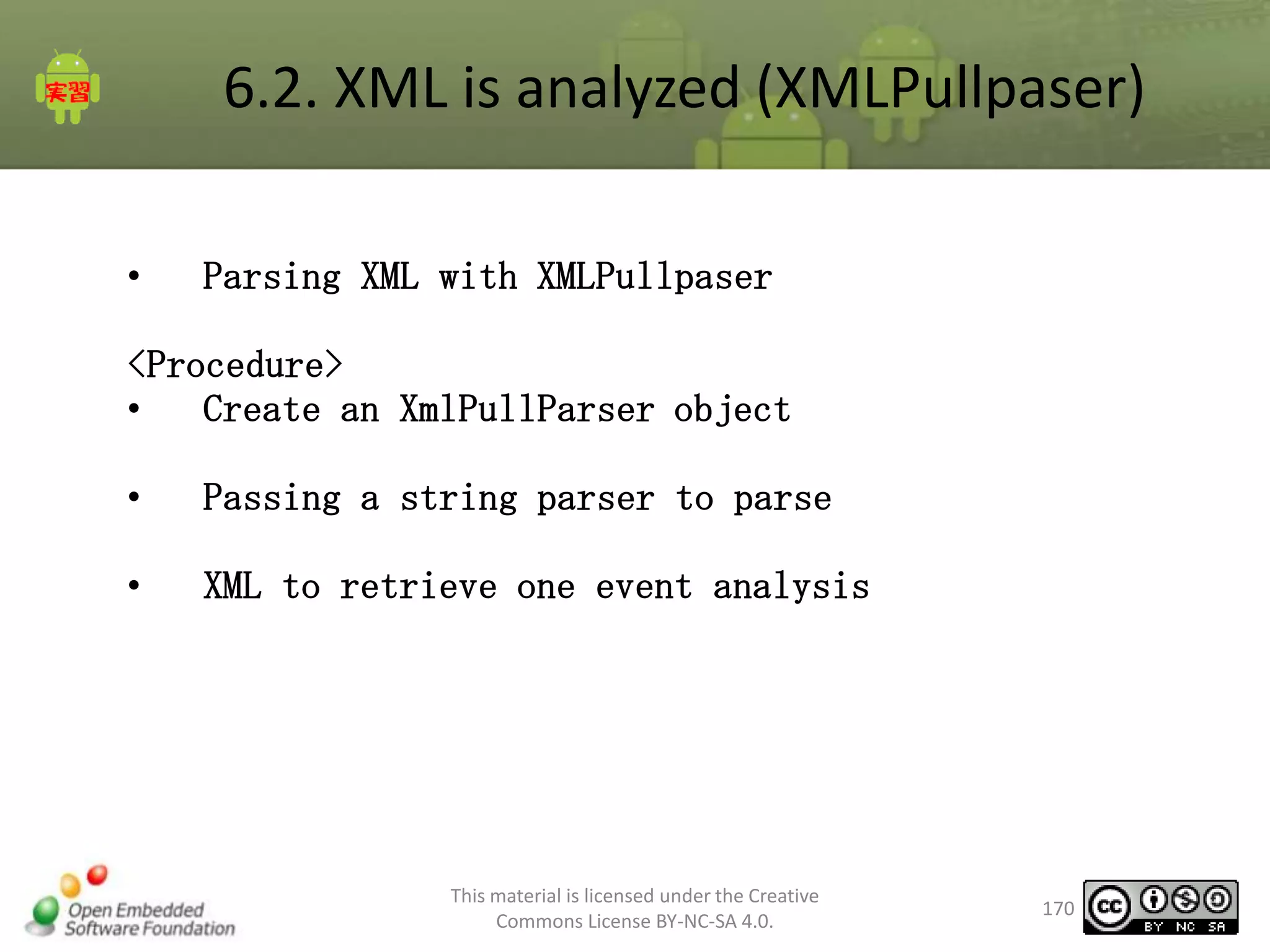 6.2. XML is analyzed (XMLPullpaser)
•

Parsing XML with XMLPullpaser

<Procedure>
•
Create an XmlPullParser object
•

Passing a string parser to parse

•

XML to retrieve one event analysis

This material is licensed under the Creative
Commons License BY-NC-SA 4.0.

170

 