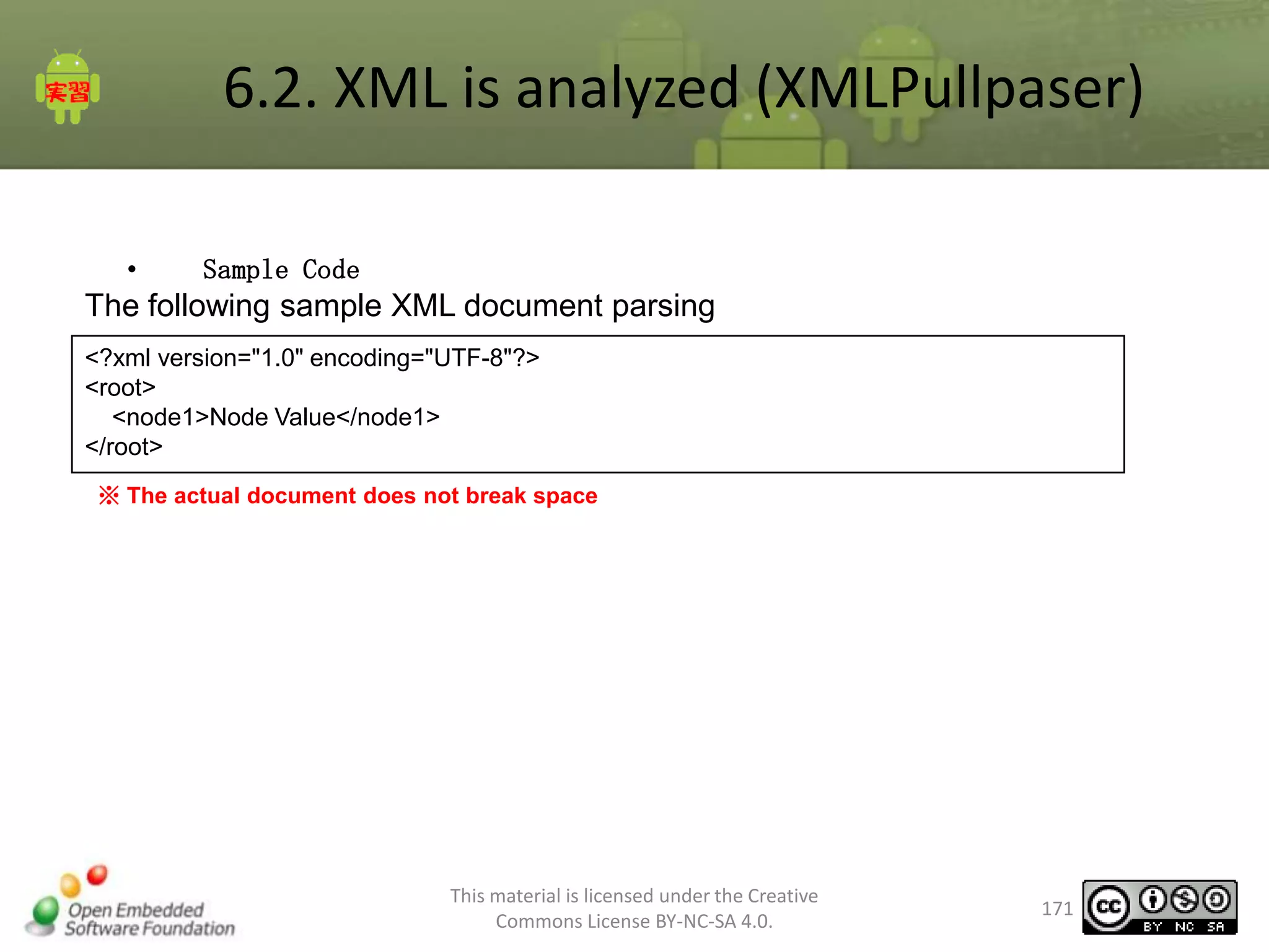6.2. XML is analyzed (XMLPullpaser)
•

Sample Code

The following sample XML document parsing
<?xml version="1.0" encoding="UTF-8"?>
<root>
<node1>Node Value</node1>
</root>
※ The actual document does not break space

This material is licensed under the Creative
Commons License BY-NC-SA 4.0.

171

 