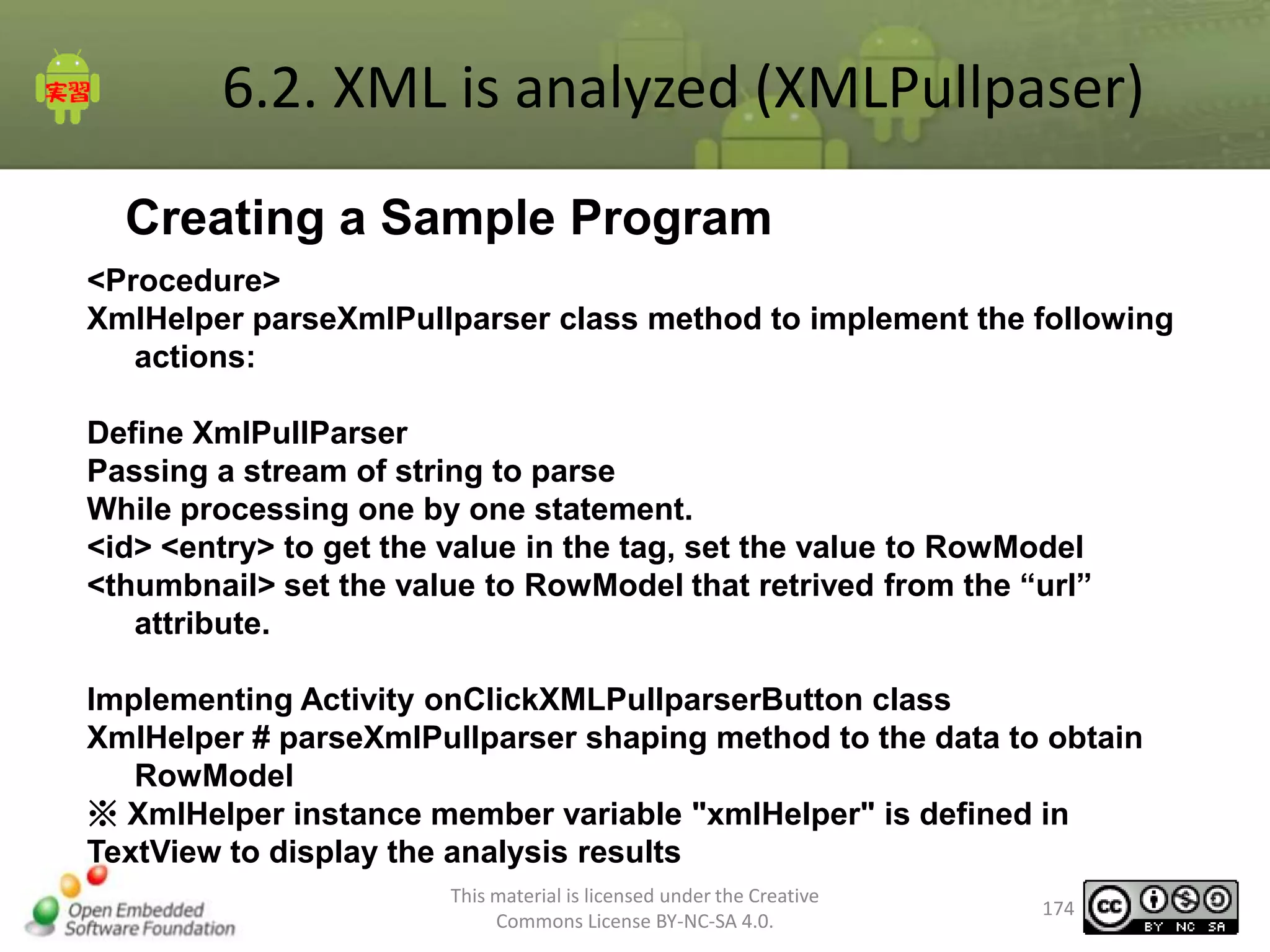 6.2. XML is analyzed (XMLPullpaser)
Creating a Sample Program
<Procedure>
XmlHelper parseXmlPullparser class method to implement the following
actions:
Define XmlPullParser
Passing a stream of string to parse
While processing one by one statement.
<id> <entry> to get the value in the tag, set the value to RowModel
<thumbnail> set the value to RowModel that retrived from the “url”
attribute.
Implementing Activity onClickXMLPullparserButton class
XmlHelper # parseXmlPullparser shaping method to the data to obtain
RowModel
※ XmlHelper instance member variable "xmlHelper" is defined in
TextView to display the analysis results
This material is licensed under the Creative
Commons License BY-NC-SA 4.0.

174

 
