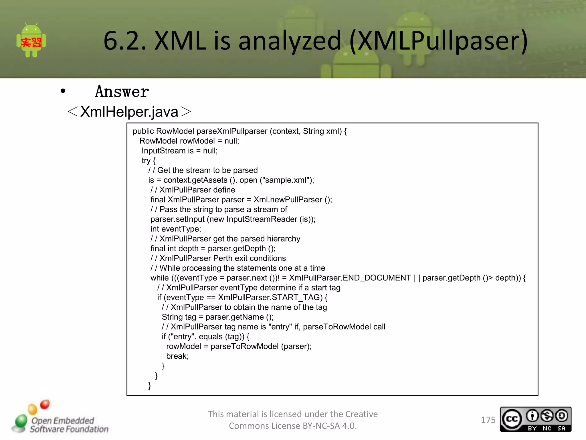 6.2. XML is analyzed (XMLPullpaser)
•

Answer

＜XmlHelper.java＞
public RowModel parseXmlPullparser (context, String xml) {
RowModel rowModel = null;
InputStream is = null;
try {
/ / Get the stream to be parsed
is = context.getAssets (). open ("sample.xml");
/ / XmlPullParser define
final XmlPullParser parser = Xml.newPullParser ();
/ / Pass the string to parse a stream of
parser.setInput (new InputStreamReader (is));
int eventType;
/ / XmlPullParser get the parsed hierarchy
final int depth = parser.getDepth ();
/ / XmlPullParser Perth exit conditions
/ / While processing the statements one at a time
while (((eventType = parser.next ())! = XmlPullParser.END_DOCUMENT | | parser.getDepth ()> depth)) {
/ / XmlPullParser eventType determine if a start tag
if (eventType == XmlPullParser.START_TAG) {
/ / XmlPullParser to obtain the name of the tag
String tag = parser.getName ();
/ / XmlPullParser tag name is "entry" if, parseToRowModel call
if ("entry". equals (tag)) {
rowModel = parseToRowModel (parser);
break;
}
}
}

This material is licensed under the Creative
Commons License BY-NC-SA 4.0.

175

 