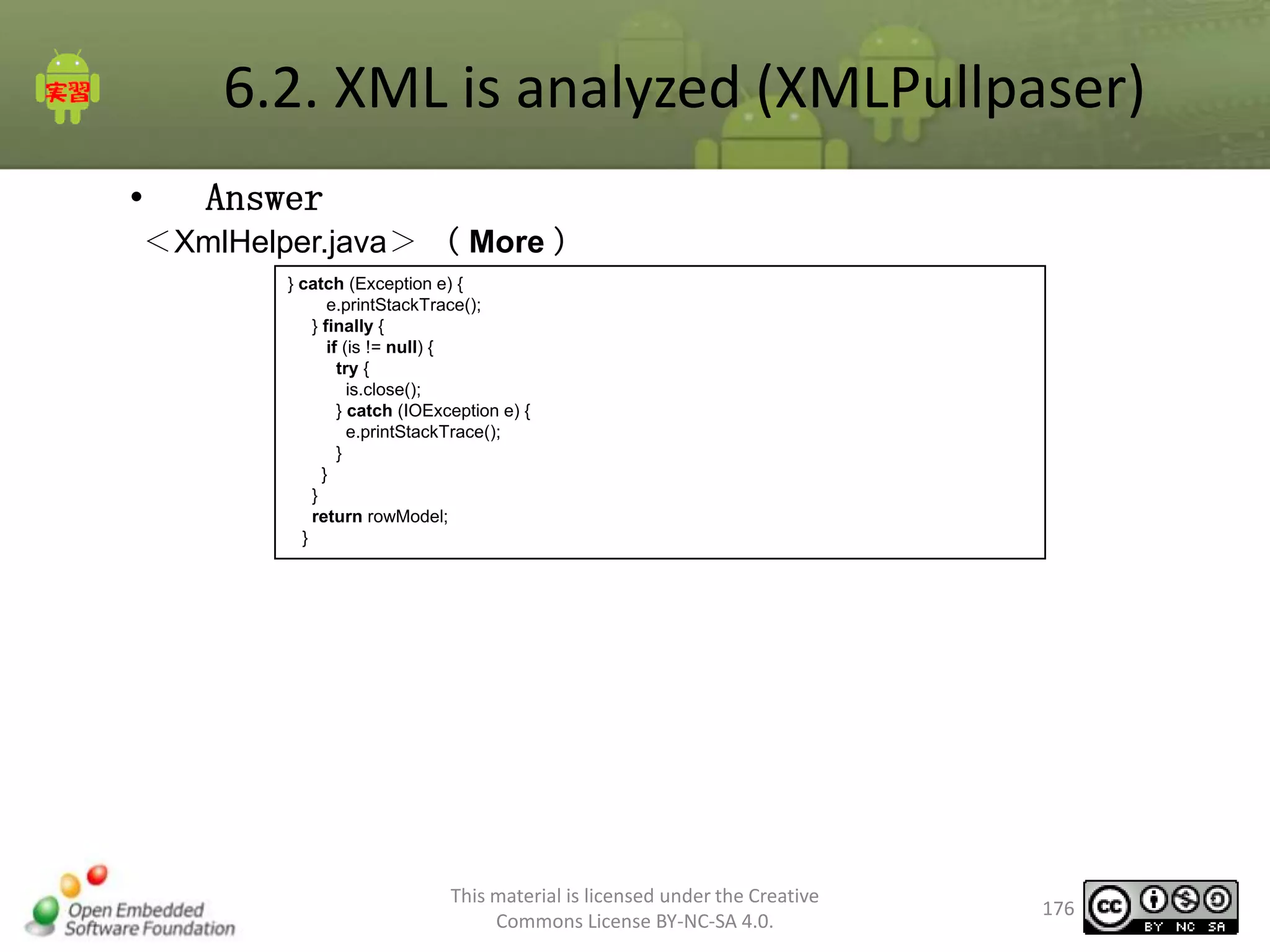 6.2. XML is analyzed (XMLPullpaser)
•

Answer

＜XmlHelper.java＞ （ More ）
} catch (Exception e) {
e.printStackTrace();
} finally {
if (is != null) {
try {
is.close();
} catch (IOException e) {
e.printStackTrace();
}
}
}
return rowModel;
}

This material is licensed under the Creative
Commons License BY-NC-SA 4.0.

176

 