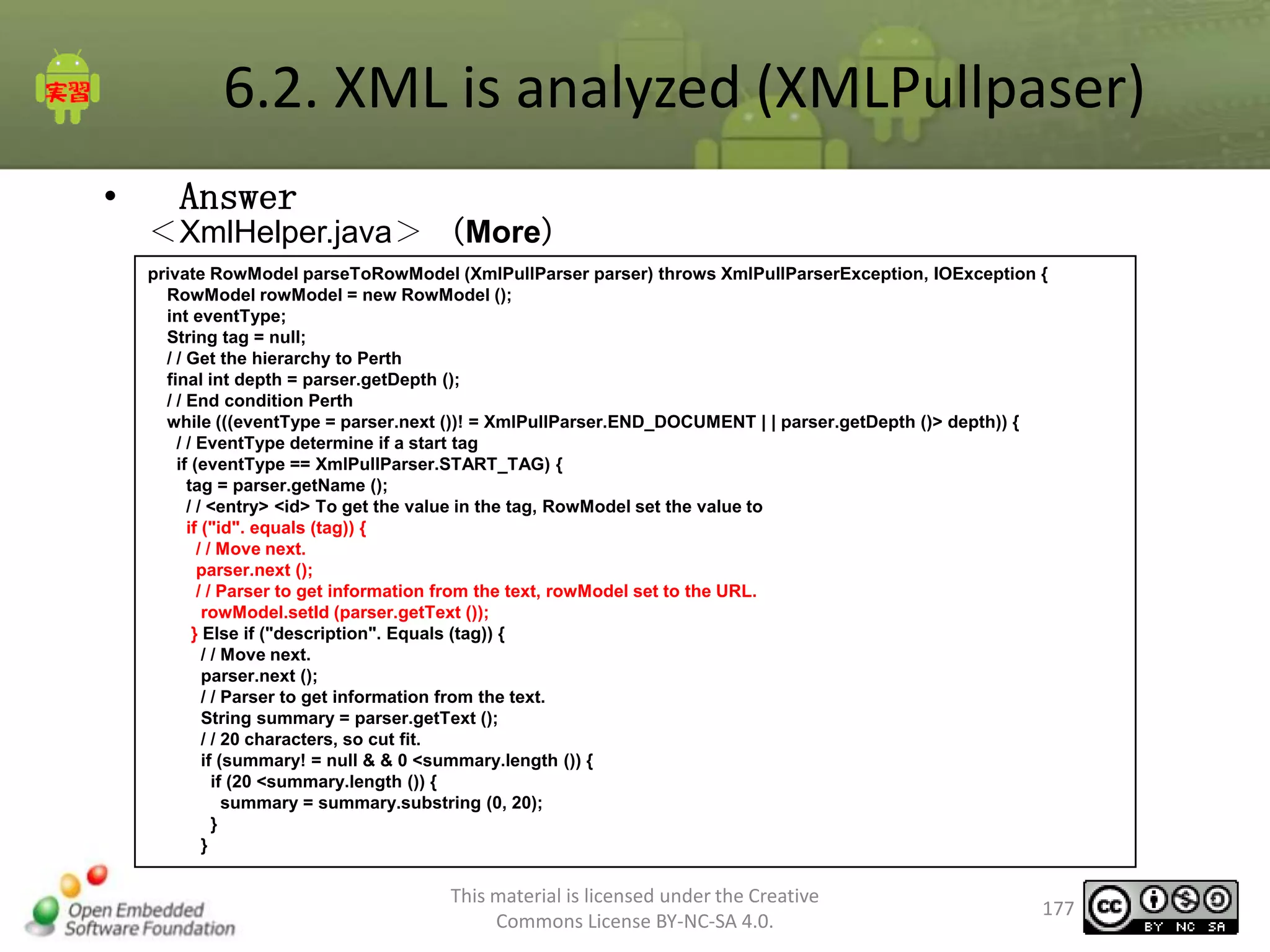 6.2. XML is analyzed (XMLPullpaser)
•

Answer
＜XmlHelper.java＞ （More）
private RowModel parseToRowModel (XmlPullParser parser) throws XmlPullParserException, IOException {
RowModel rowModel = new RowModel ();
int eventType;
String tag = null;
/ / Get the hierarchy to Perth
final int depth = parser.getDepth ();
/ / End condition Perth
while (((eventType = parser.next ())! = XmlPullParser.END_DOCUMENT | | parser.getDepth ()> depth)) {
/ / EventType determine if a start tag
if (eventType == XmlPullParser.START_TAG) {
tag = parser.getName ();
/ / <entry> <id> To get the value in the tag, RowModel set the value to
if ("id". equals (tag)) {
/ / Move next.
parser.next ();
/ / Parser to get information from the text, rowModel set to the URL.
rowModel.setId (parser.getText ());
} Else if ("description". Equals (tag)) {
/ / Move next.
parser.next ();
/ / Parser to get information from the text.
String summary = parser.getText ();
/ / 20 characters, so cut fit.
if (summary! = null & & 0 <summary.length ()) {
if (20 <summary.length ()) {
summary = summary.substring (0, 20);
}
}

This material is licensed under the Creative
Commons License BY-NC-SA 4.0.

177

 