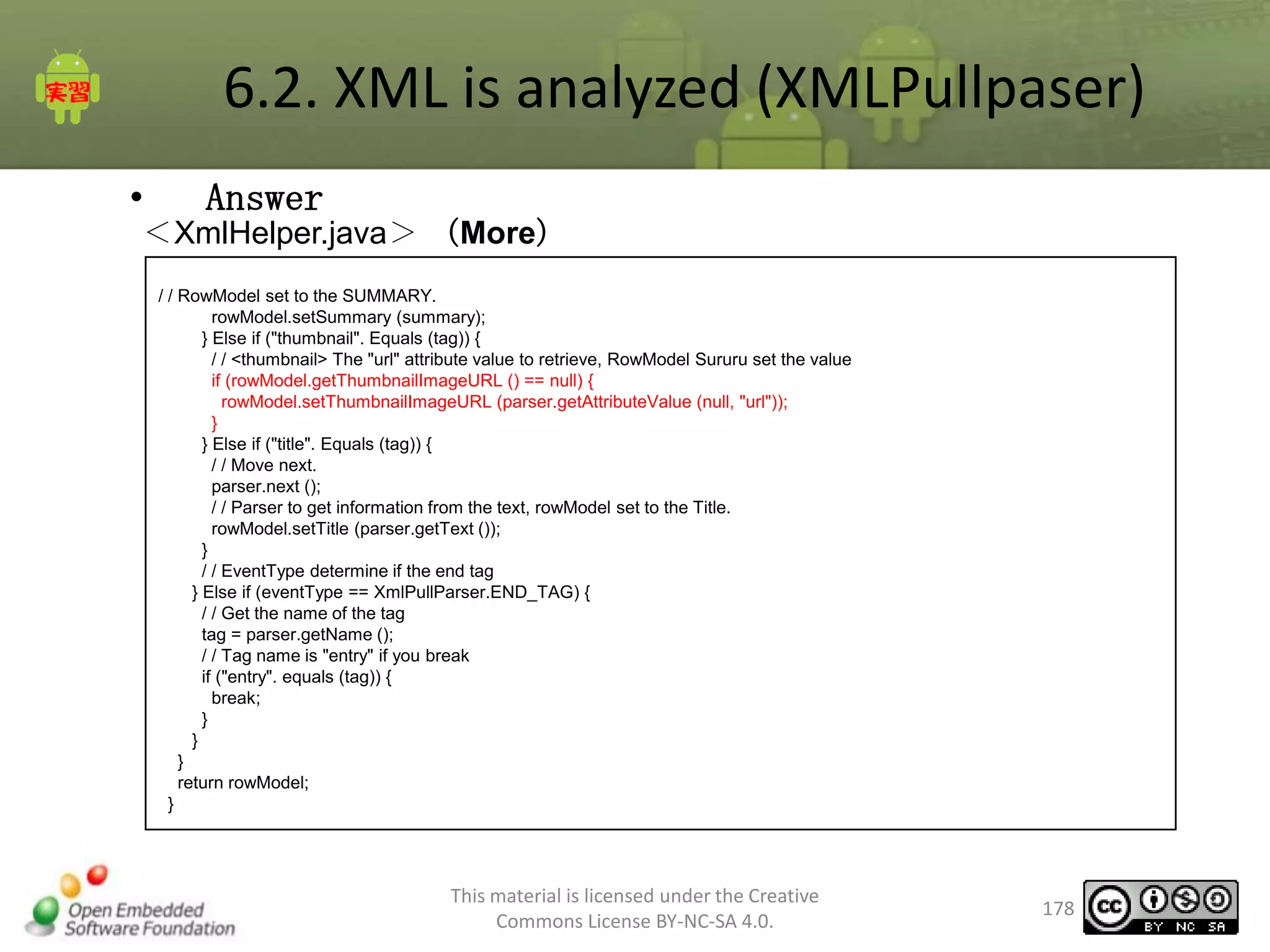 6.2. XML is analyzed (XMLPullpaser)
•

Answer

＜XmlHelper.java＞ （More）
/ / RowModel set to the SUMMARY.
rowModel.setSummary (summary);
} Else if ("thumbnail". Equals (tag)) {
/ / <thumbnail> The "url" attribute value to retrieve, RowModel Sururu set the value
if (rowModel.getThumbnailImageURL () == null) {
rowModel.setThumbnailImageURL (parser.getAttributeValue (null, "url"));
}
} Else if ("title". Equals (tag)) {
/ / Move next.
parser.next ();
/ / Parser to get information from the text, rowModel set to the Title.
rowModel.setTitle (parser.getText ());
}
/ / EventType determine if the end tag
} Else if (eventType == XmlPullParser.END_TAG) {
/ / Get the name of the tag
tag = parser.getName ();
/ / Tag name is "entry" if you break
if ("entry". equals (tag)) {
break;
}
}
}
return rowModel;
}

This material is licensed under the Creative
Commons License BY-NC-SA 4.0.

178

 