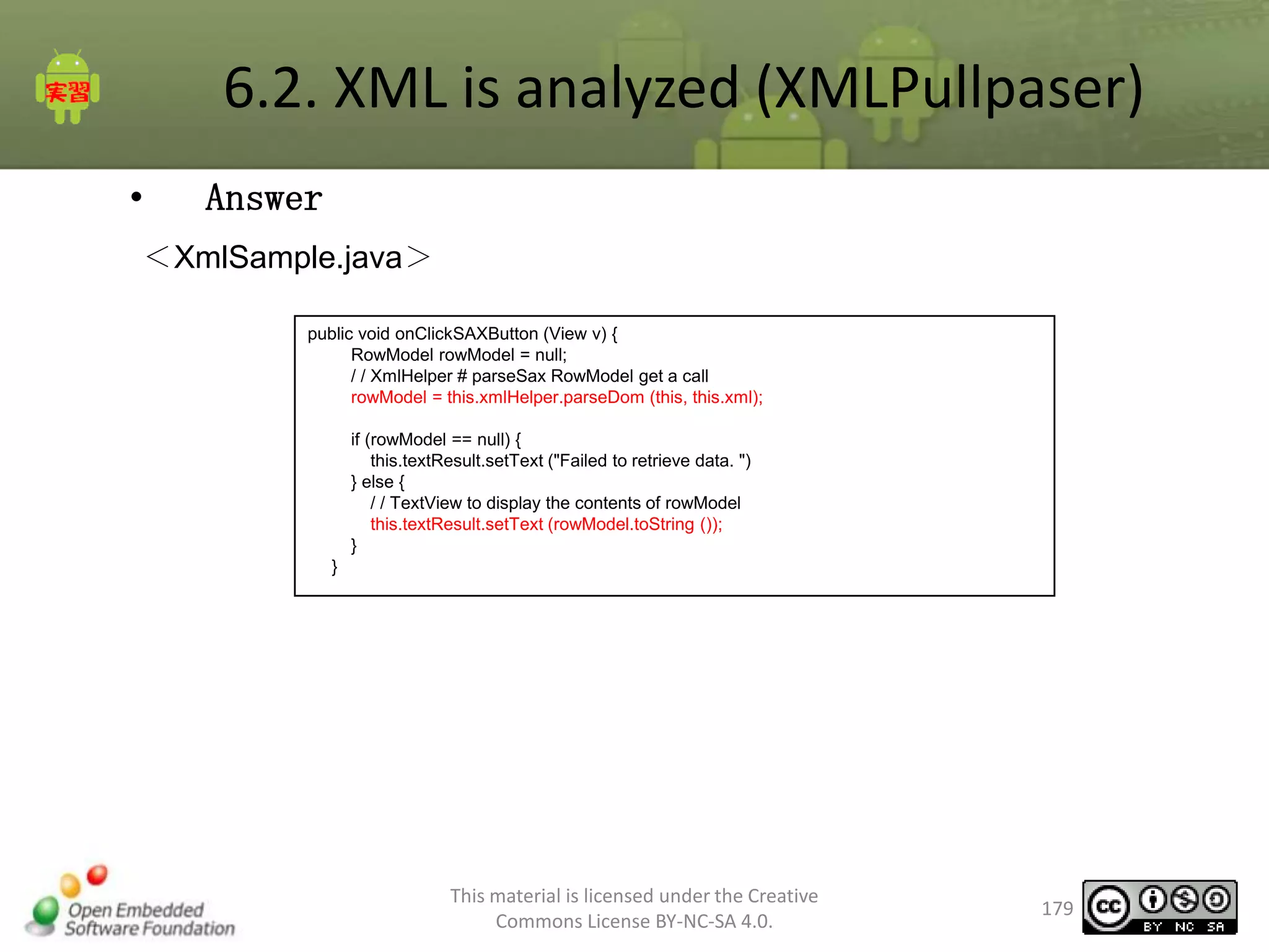 6.2. XML is analyzed (XMLPullpaser)
•

Answer

＜XmlSample.java＞
public void onClickSAXButton (View v) {
RowModel rowModel = null;
/ / XmlHelper # parseSax RowModel get a call
rowModel = this.xmlHelper.parseDom (this, this.xml);
if (rowModel == null) {
this.textResult.setText ("Failed to retrieve data. ")
} else {
/ / TextView to display the contents of rowModel
this.textResult.setText (rowModel.toString ());
}
}

This material is licensed under the Creative
Commons License BY-NC-SA 4.0.

179

 