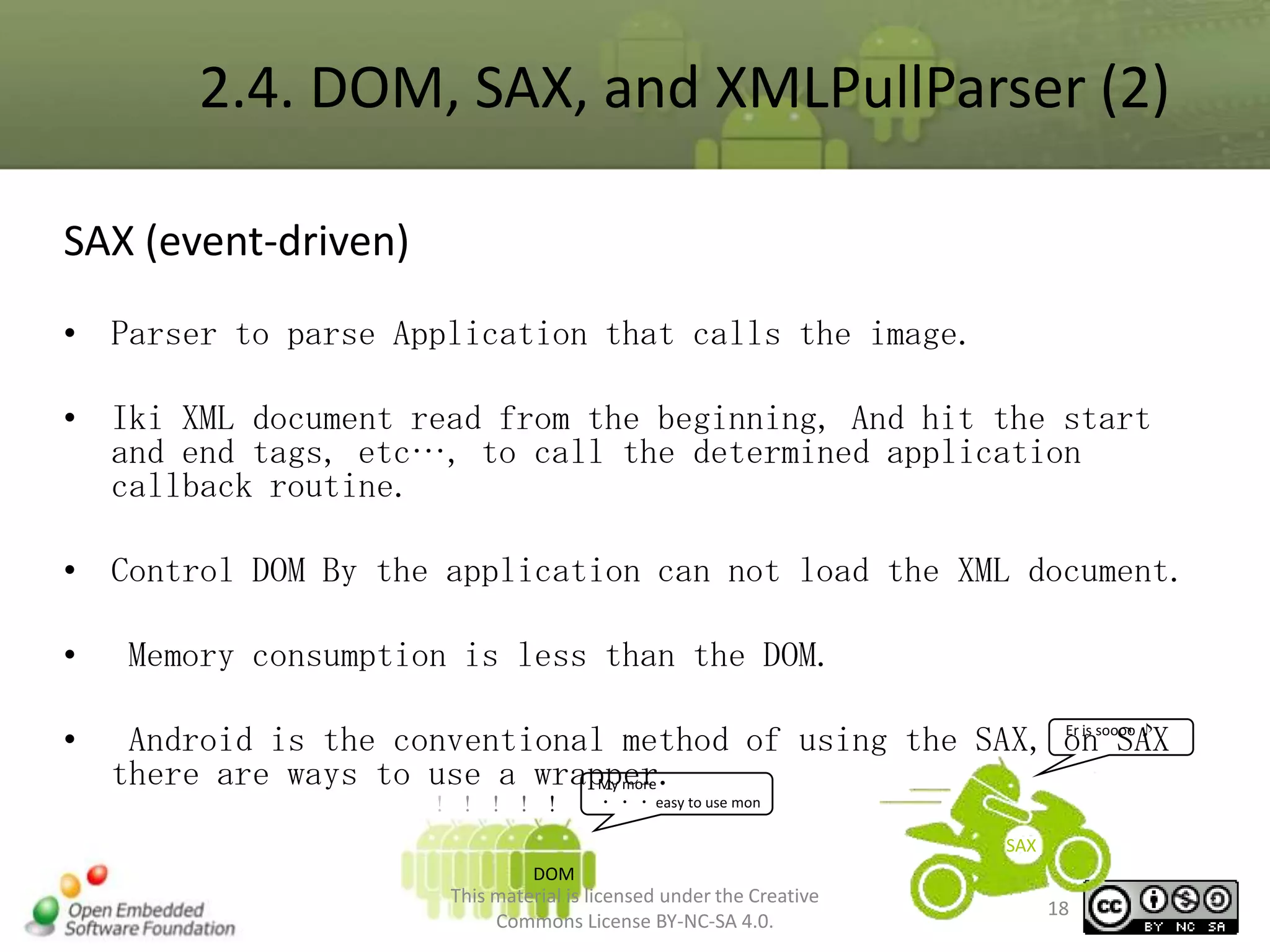 2.4. DOM, SAX, and XMLPullParser (2)
SAX (event-driven)
• Parser to parse Application that calls the image.
• Iki XML document read from the beginning, And hit the start
and end tags, etc…, to call the determined application
callback routine.
• Control DOM By the application can not load the XML document.
•
•

Memory consumption is less than the DOM.
Er is
Android is the conventional method of using the SAX, onsoooo ♪
SAX
there are ways to use a wrapper.
My more

！！！！！

・ ・ ・ easy to use mon

SAX
DOM

This material is licensed under the Creative
Commons License BY-NC-SA 4.0.

18

 