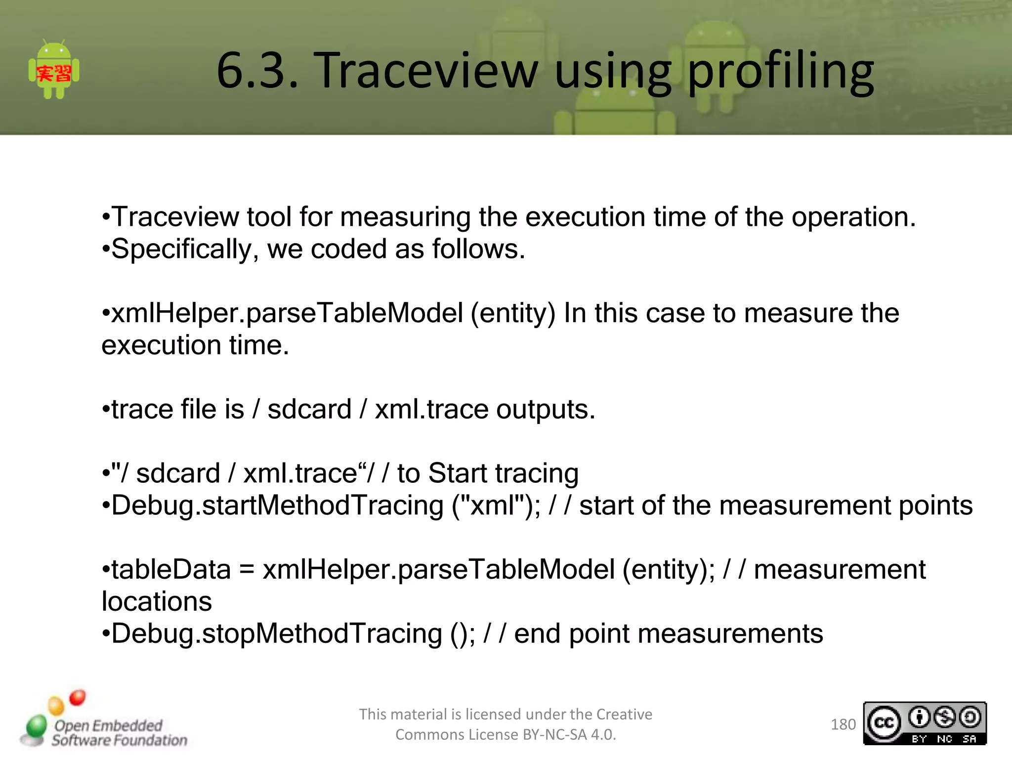 6.3. Traceview using profiling
•Traceview tool for measuring the execution time of the operation.
•Specifically, we coded as follows.
•xmlHelper.parseTableModel (entity) In this case to measure the
execution time.
•trace file is / sdcard / xml.trace outputs.
•"/ sdcard / xml.trace“/ / to Start tracing
•Debug.startMethodTracing ("xml"); / / start of the measurement points
•tableData = xmlHelper.parseTableModel (entity); / / measurement
locations
•Debug.stopMethodTracing (); / / end point measurements
This material is licensed under the Creative
Commons License BY-NC-SA 4.0.

180

 