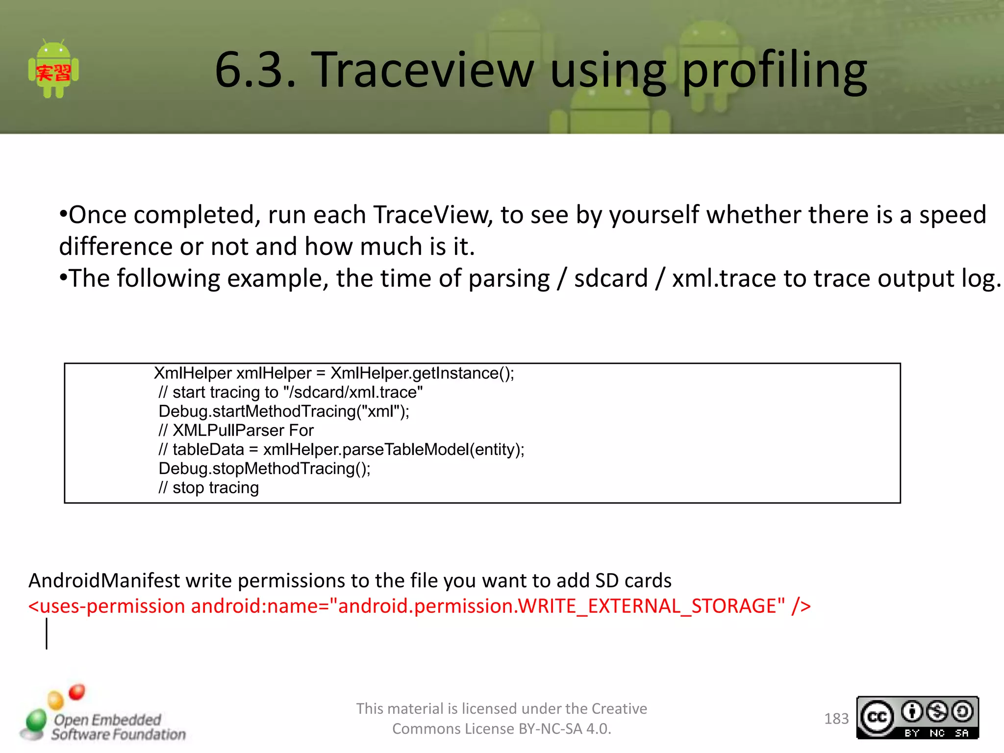 6.3. Traceview using profiling
•Once completed, run each TraceView, to see by yourself whether there is a speed
difference or not and how much is it.
•The following example, the time of parsing / sdcard / xml.trace to trace output log.

XmlHelper xmlHelper = XmlHelper.getInstance();
// start tracing to "/sdcard/xml.trace"
Debug.startMethodTracing("xml");
// XMLPullParser For
// tableData = xmlHelper.parseTableModel(entity);
Debug.stopMethodTracing();
// stop tracing

AndroidManifest write permissions to the file you want to add SD cards
<uses-permission android:name="android.permission.WRITE_EXTERNAL_STORAGE" />

This material is licensed under the Creative
Commons License BY-NC-SA 4.0.

183

 