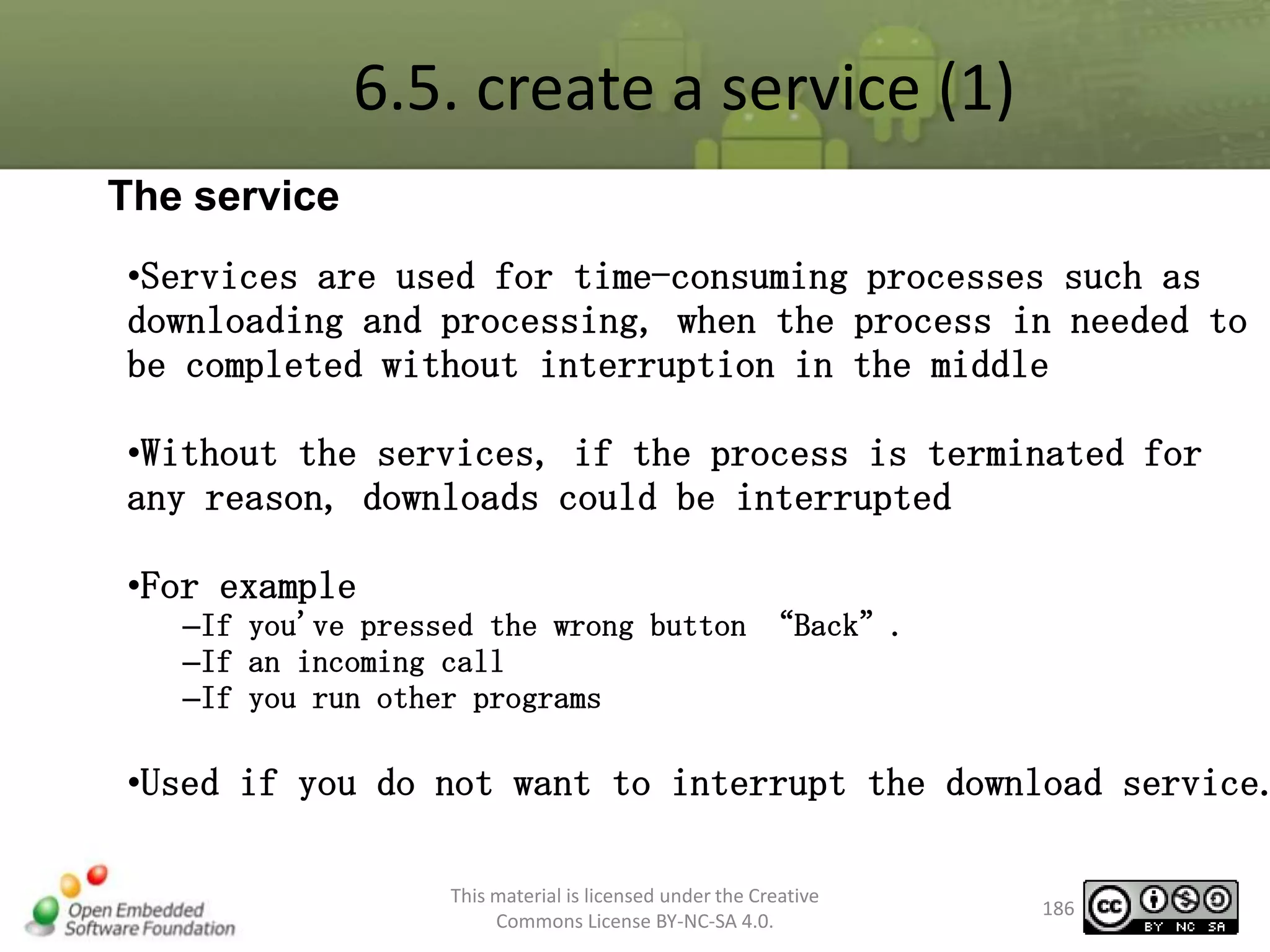 6.5. create a service (1)
The service
•Services are used for time-consuming processes such as
downloading and processing, when the process in needed to
be completed without interruption in the middle

•Without the services, if the process is terminated for
any reason, downloads could be interrupted
•For example
–If you've pressed the wrong button “Back”.
–If an incoming call
–If you run other programs

•Used if you do not want to interrupt the download service.
This material is licensed under the Creative
Commons License BY-NC-SA 4.0.

186

 