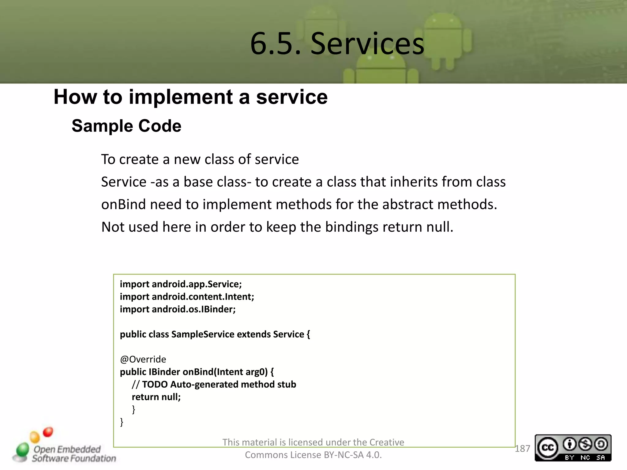6.5. Services
How to implement a service
Sample Code
To create a new class of service
Service -as a base class- to create a class that inherits from class
onBind need to implement methods for the abstract methods.
Not used here in order to keep the bindings return null.

import android.app.Service;
import android.content.Intent;
import android.os.IBinder;
public class SampleService extends Service {
@Override
public IBinder onBind(Intent arg0) {
// TODO Auto-generated method stub
return null;
}
}
This material is licensed under the Creative
Commons License BY-NC-SA 4.0.

187

 