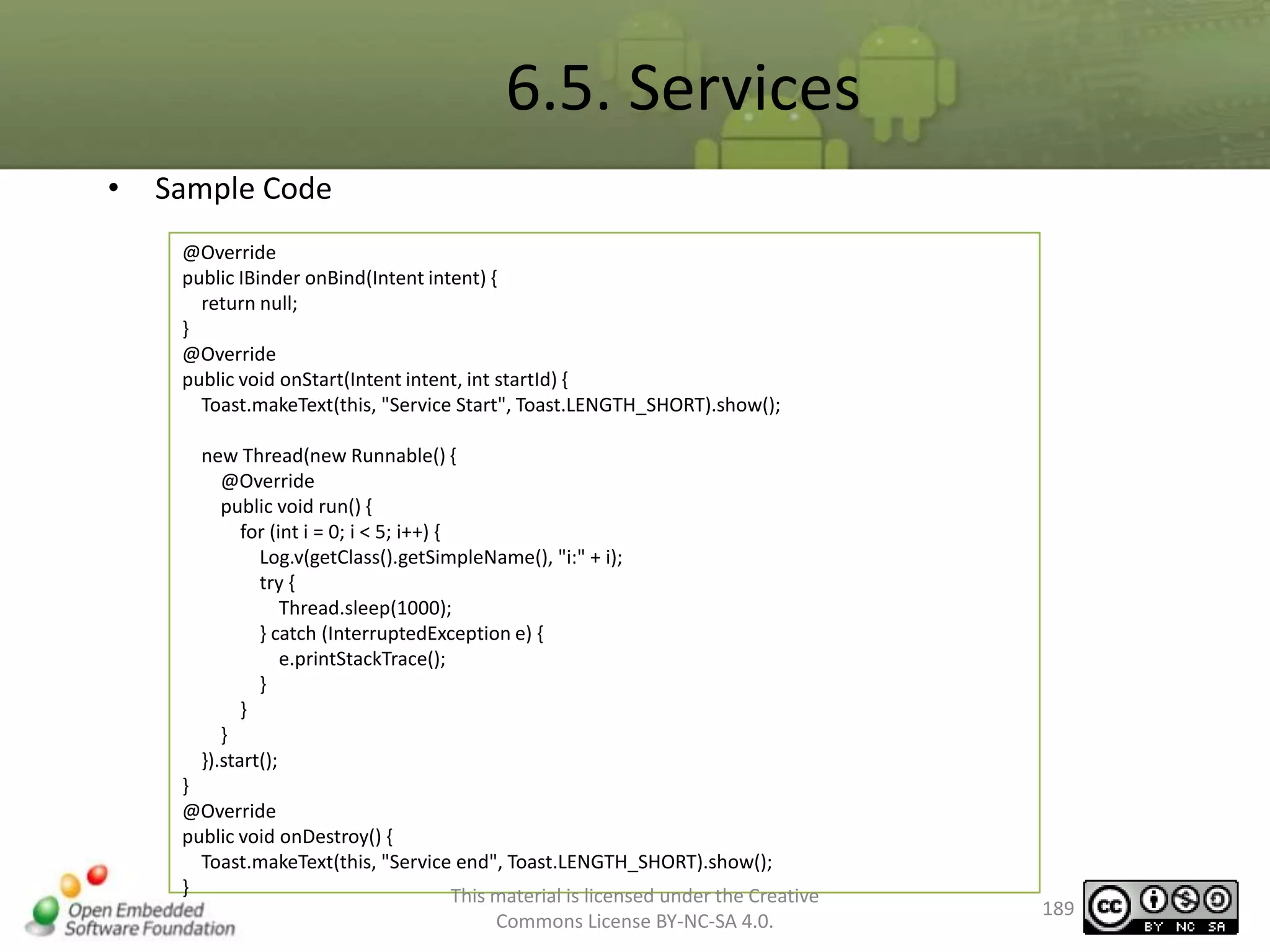 6.5. Services
•

Sample Code
@Override
public IBinder onBind(Intent intent) {
return null;
}
@Override
public void onStart(Intent intent, int startId) {
Toast.makeText(this, "Service Start", Toast.LENGTH_SHORT).show();
new Thread(new Runnable() {
@Override
public void run() {
for (int i = 0; i < 5; i++) {
Log.v(getClass().getSimpleName(), "i:" + i);
try {
Thread.sleep(1000);
} catch (InterruptedException e) {
e.printStackTrace();
}
}
}
}).start();
}
@Override
public void onDestroy() {
Toast.makeText(this, "Service end", Toast.LENGTH_SHORT).show();
}
This material is licensed under the Creative
Commons License BY-NC-SA 4.0.

189

 