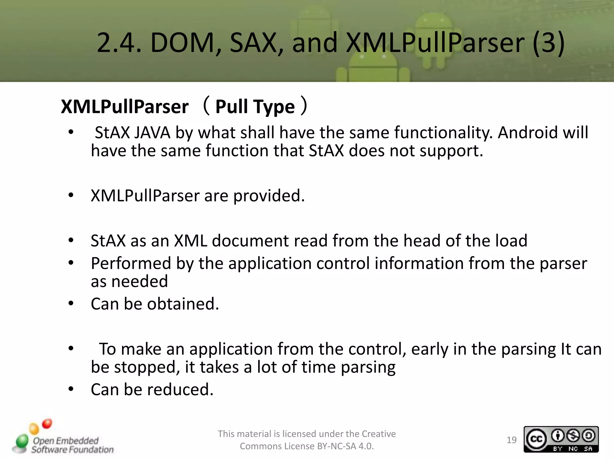 2.4. DOM, SAX, and XMLPullParser (3)
XMLPullParser（ Pull Type ）
•

StAX JAVA by what shall have the same functionality. Android will
have the same function that StAX does not support.

• XMLPullParser are provided.
• StAX as an XML document read from the head of the load
• Performed by the application control information from the parser
as needed
• Can be obtained.
•

To make an application from the control, early in the parsing It can
be stopped, it takes a lot of time parsing
• Can be reduced.
This material is licensed under the Creative
Commons License BY-NC-SA 4.0.

19

 