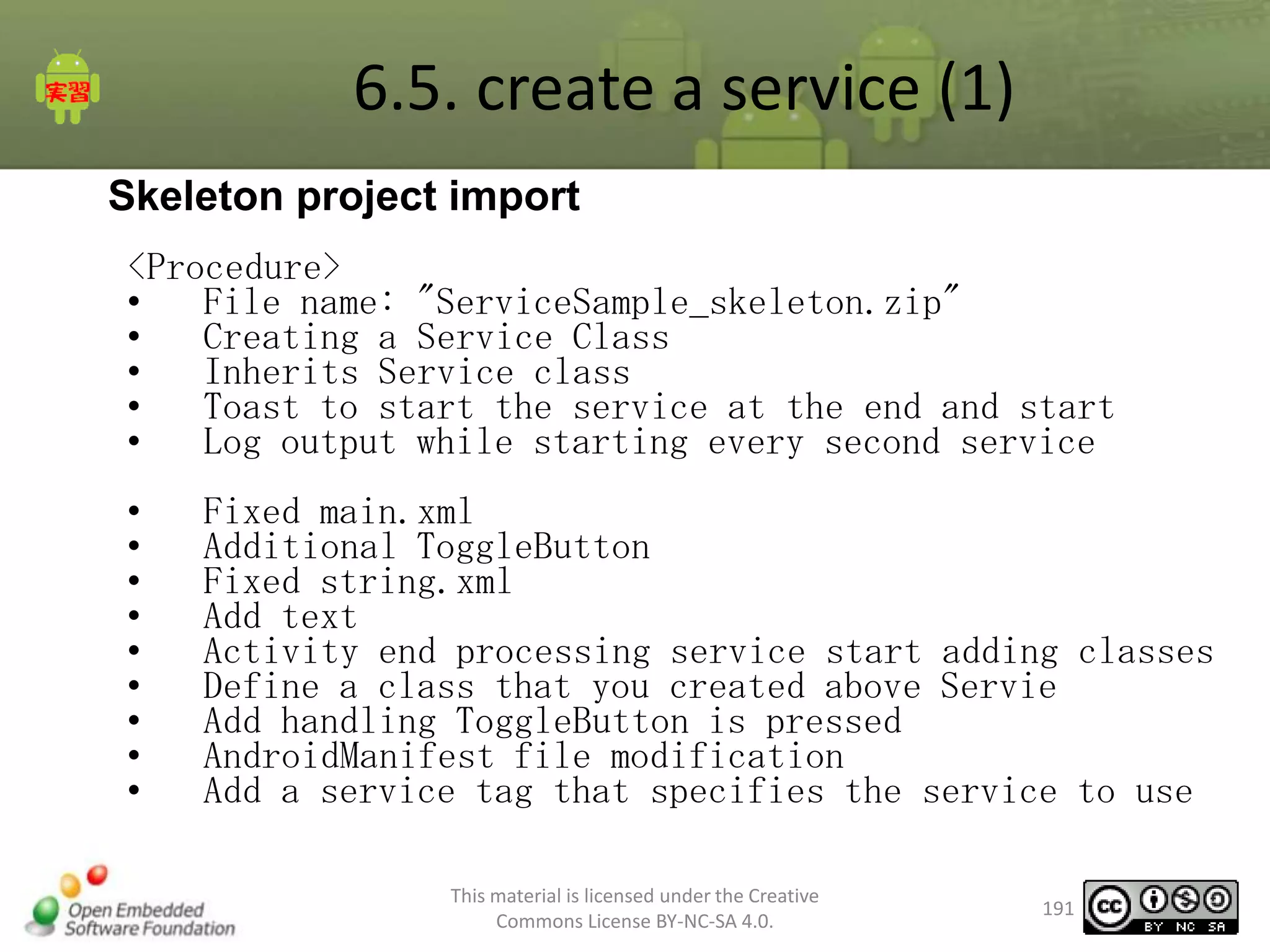 6.5. create a service (1)
Skeleton project import
<Procedure>
•
File name: "ServiceSample_skeleton.zip"
•
Creating a Service Class
•
Inherits Service class
•
Toast to start the service at the end and start
•
Log output while starting every second service
•
•
•
•
•
•
•
•
•

Fixed main.xml
Additional ToggleButton
Fixed string.xml
Add text
Activity end processing service start adding classes
Define a class that you created above Servie
Add handling ToggleButton is pressed
AndroidManifest file modification
Add a service tag that specifies the service to use
This material is licensed under the Creative
Commons License BY-NC-SA 4.0.

191

 