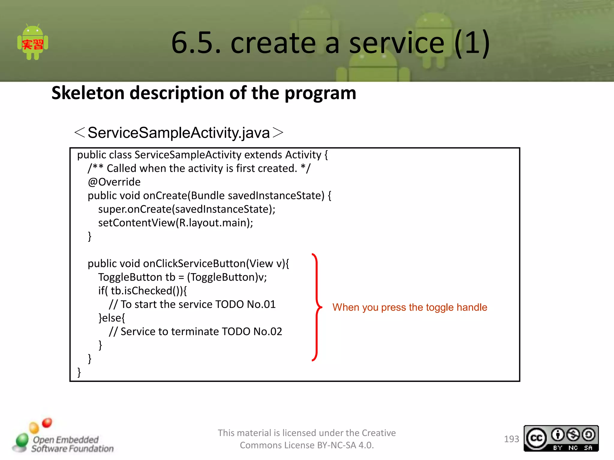 6.5. create a service (1)
Skeleton description of the program
＜ServiceSampleActivity.java＞
public class ServiceSampleActivity extends Activity {
/** Called when the activity is first created. */
@Override
public void onCreate(Bundle savedInstanceState) {
super.onCreate(savedInstanceState);
setContentView(R.layout.main);
}
public void onClickServiceButton(View v){
ToggleButton tb = (ToggleButton)v;
if( tb.isChecked()){
// To start the service TODO No.01
}else{
// Service to terminate TODO No.02
}
}

When you press the toggle handle

}

This material is licensed under the Creative
Commons License BY-NC-SA 4.0.

193

 