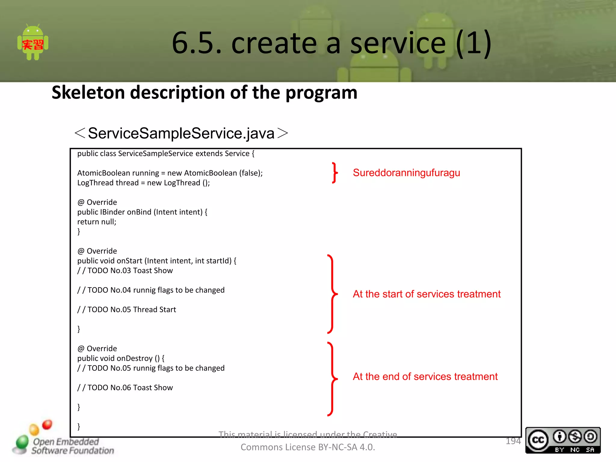 6.5. create a service (1)
Skeleton description of the program
＜ServiceSampleService.java＞
public class ServiceSampleService extends Service {

AtomicBoolean running = new AtomicBoolean (false);
LogThread thread = new LogThread ();

Sureddoranningufuragu

@ Override
public IBinder onBind (Intent intent) {
return null;
}
@ Override
public void onStart (Intent intent, int startId) {
/ / TODO No.03 Toast Show
/ / TODO No.04 runnig flags to be changed

At the start of services treatment

/ / TODO No.05 Thread Start
}
@ Override
public void onDestroy () {
/ / TODO No.05 runnig flags to be changed

At the end of services treatment

/ / TODO No.06 Toast Show
}
}

This material is licensed under the Creative
Commons License BY-NC-SA 4.0.

194

 