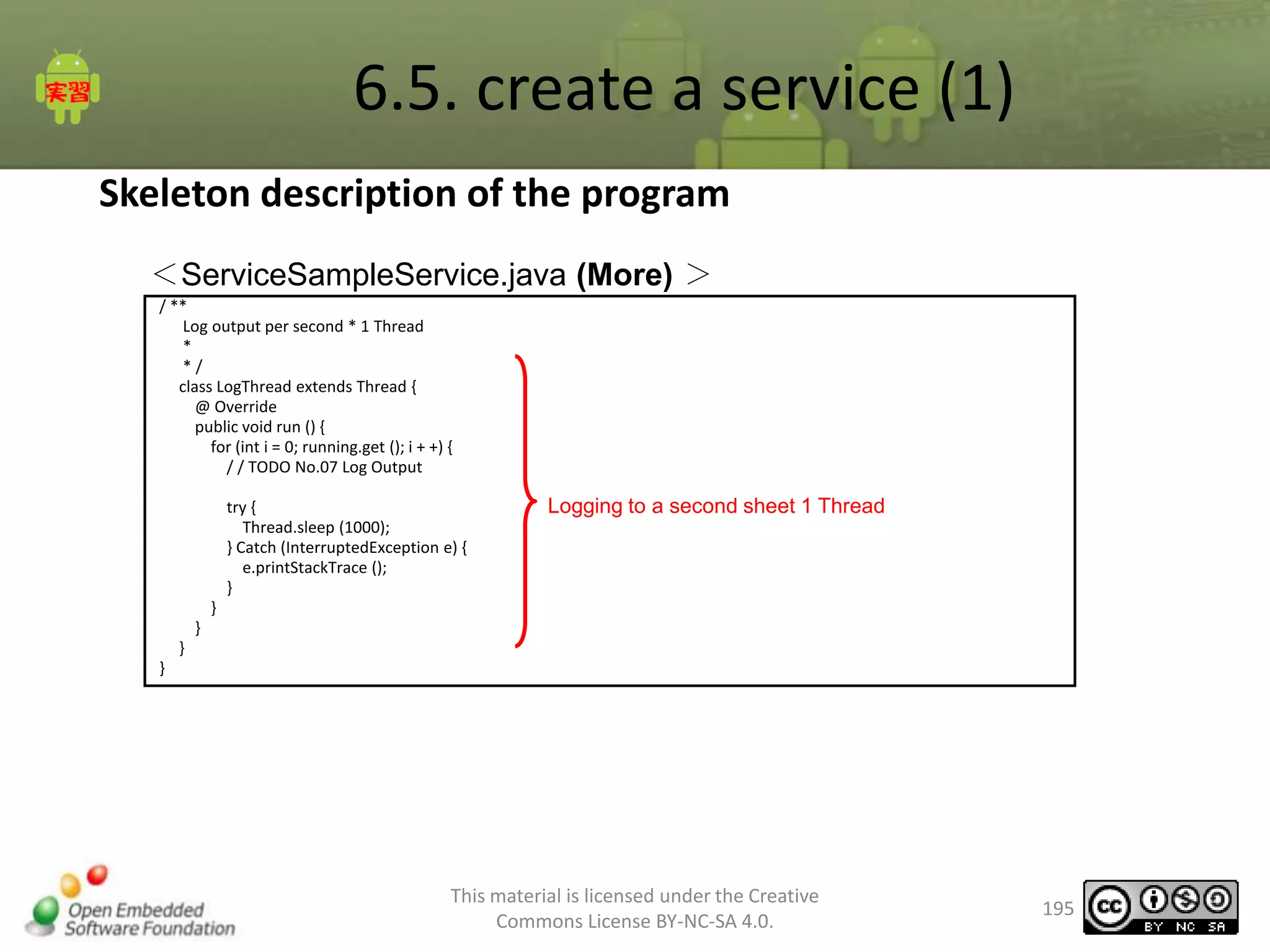 6.5. create a service (1)
Skeleton description of the program
＜ServiceSampleService.java (More) ＞
/ **
Log output per second * 1 Thread
*
*/
class LogThread extends Thread {
@ Override
public void run () {
for (int i = 0; running.get (); i + +) {
/ / TODO No.07 Log Output
try {
Thread.sleep (1000);
} Catch (InterruptedException e) {
e.printStackTrace ();
}

Logging to a second sheet 1 Thread

}
}
}
}

This material is licensed under the Creative
Commons License BY-NC-SA 4.0.

195

 
