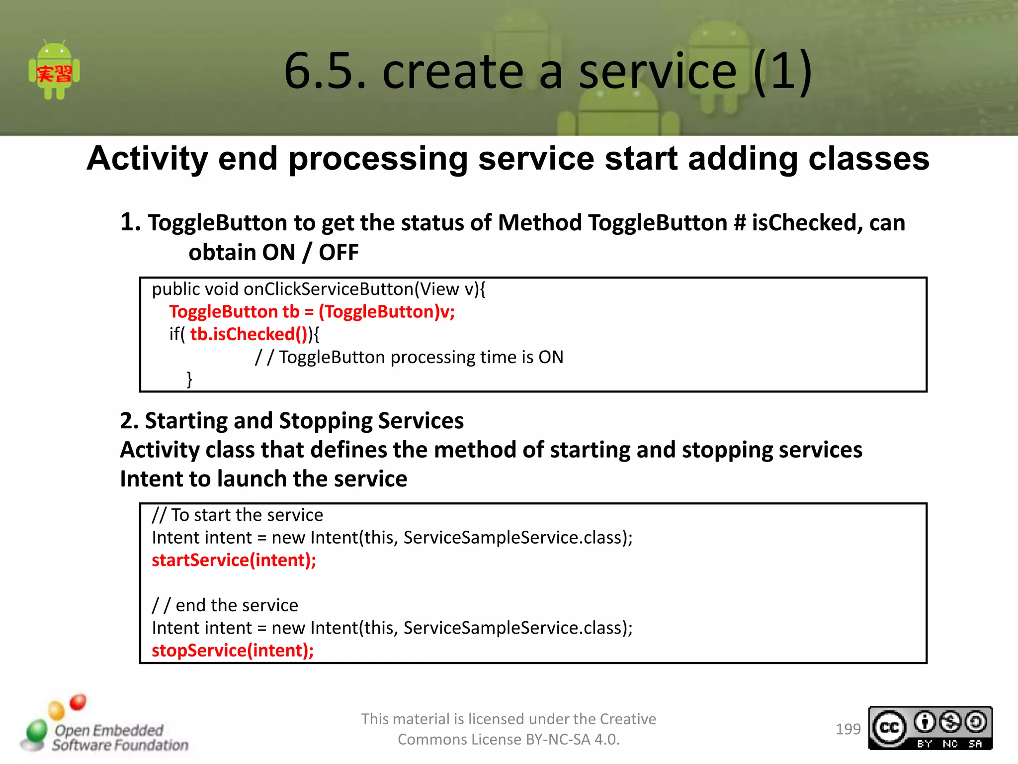 6.5. create a service (1)
Activity end processing service start adding classes
1. ToggleButton to get the status of Method ToggleButton # isChecked, can
obtain ON / OFF
public void onClickServiceButton(View v){
ToggleButton tb = (ToggleButton)v;
if( tb.isChecked()){
/ / ToggleButton processing time is ON
}

2. Starting and Stopping Services
Activity class that defines the method of starting and stopping services
Intent to launch the service
// To start the service
Intent intent = new Intent(this, ServiceSampleService.class);
startService(intent);
/ / end the service
Intent intent = new Intent(this, ServiceSampleService.class);
stopService(intent);

This material is licensed under the Creative
Commons License BY-NC-SA 4.0.

199

 