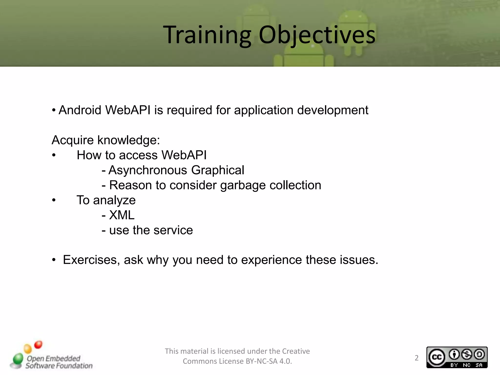 Training Objectives
• Android WebAPI is required for application development

Acquire knowledge:
•
How to access WebAPI
- Asynchronous Graphical
- Reason to consider garbage collection
•
To analyze
- XML
- use the service
• Exercises, ask why you need to experience these issues.

This material is licensed under the Creative
Commons License BY-NC-SA 4.0.

2

 