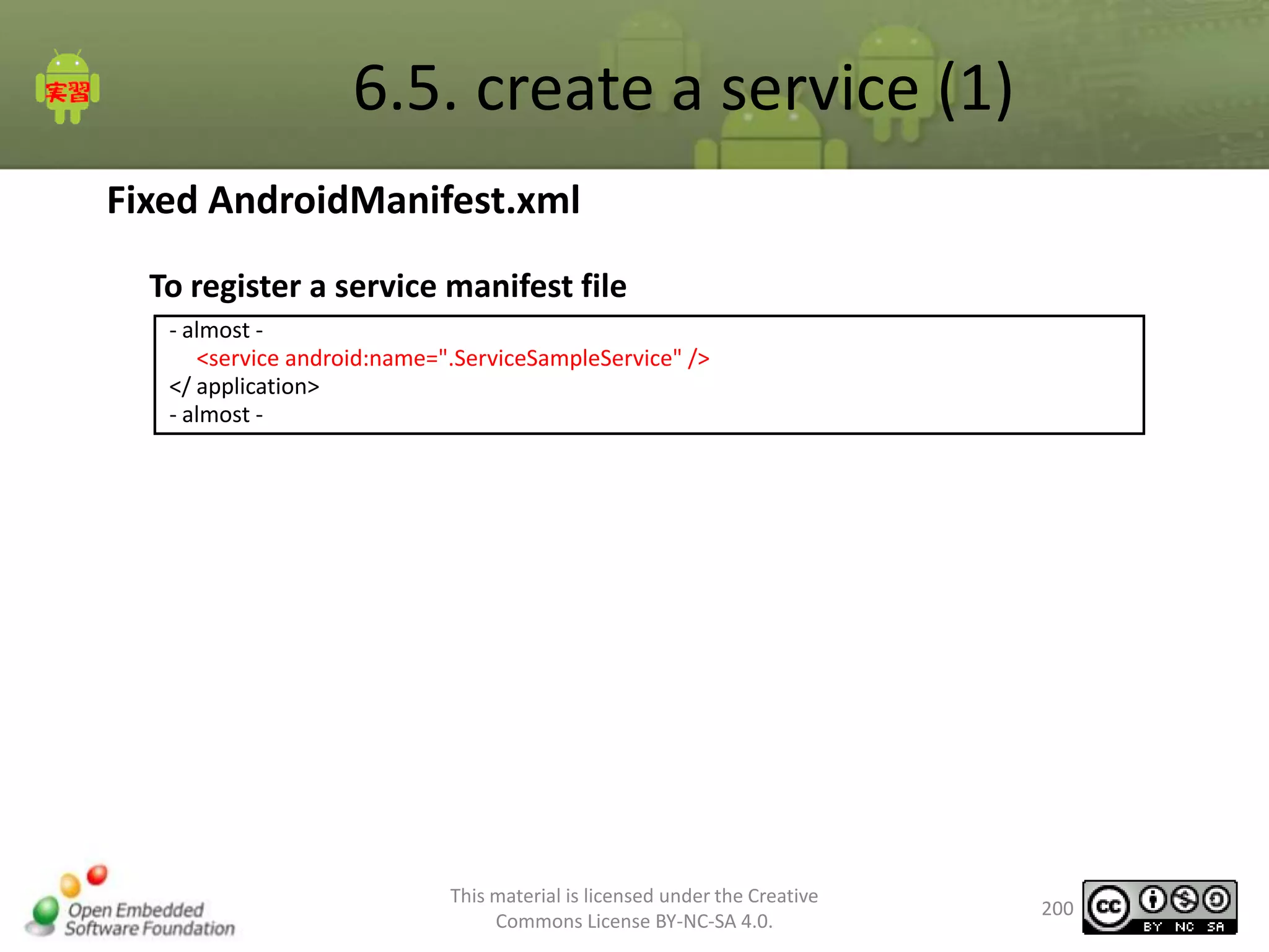 6.5. create a service (1)
Fixed AndroidManifest.xml
To register a service manifest file
- almost <service android:name=".ServiceSampleService" />
</ application>
- almost -

This material is licensed under the Creative
Commons License BY-NC-SA 4.0.

200

 