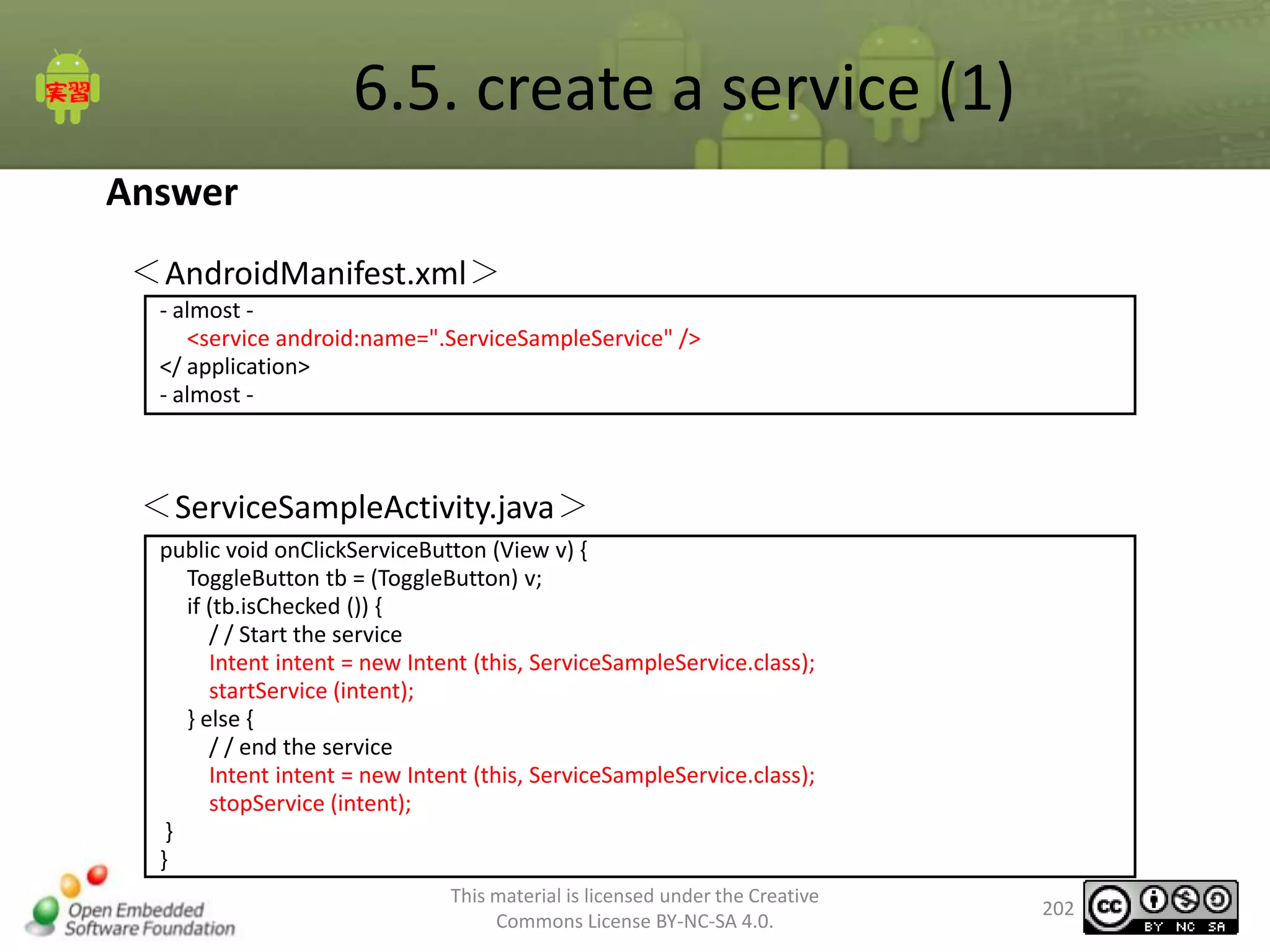 6.5. create a service (1)
Answer
＜AndroidManifest.xml＞
- almost <service android:name=".ServiceSampleService" />
</ application>
- almost -

＜ServiceSampleActivity.java＞
public void onClickServiceButton (View v) {
ToggleButton tb = (ToggleButton) v;
if (tb.isChecked ()) {
/ / Start the service
Intent intent = new Intent (this, ServiceSampleService.class);
startService (intent);
} else {
/ / end the service
Intent intent = new Intent (this, ServiceSampleService.class);
stopService (intent);
}
}
This material is licensed under the Creative
Commons License BY-NC-SA 4.0.

202

 