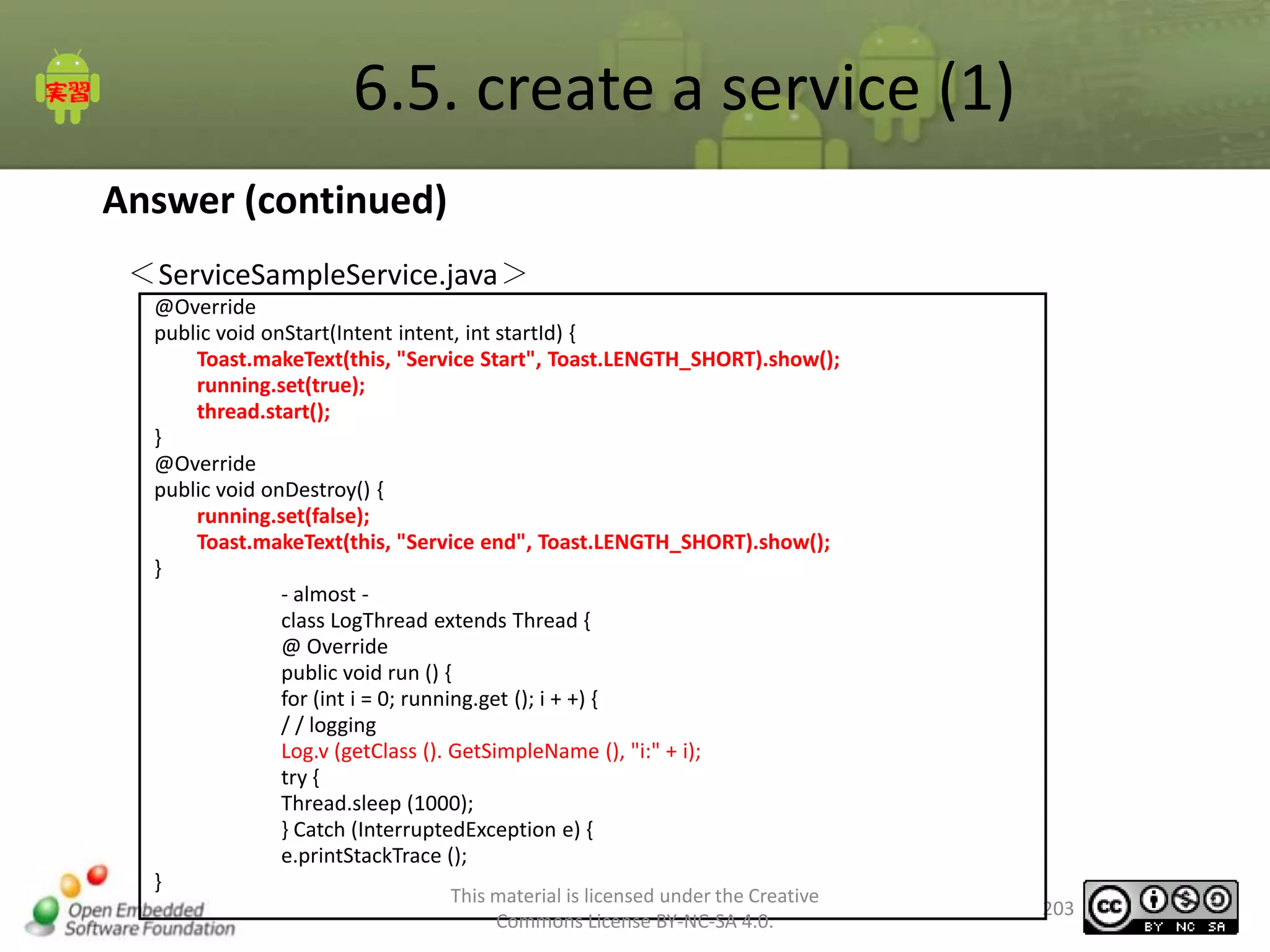 6.5. create a service (1)
Answer (continued)
＜ServiceSampleService.java＞
@Override
public void onStart(Intent intent, int startId) {
Toast.makeText(this, "Service Start", Toast.LENGTH_SHORT).show();
running.set(true);
thread.start();
}
@Override
public void onDestroy() {
running.set(false);
Toast.makeText(this, "Service end", Toast.LENGTH_SHORT).show();
}
- almost class LogThread extends Thread {
@ Override
public void run () {
for (int i = 0; running.get (); i + +) {
/ / logging
Log.v (getClass (). GetSimpleName (), "i:" + i);
try {
Thread.sleep (1000);
} Catch (InterruptedException e) {
e.printStackTrace ();
}
This material is licensed under the Creative
Commons License BY-NC-SA 4.0.

203

 