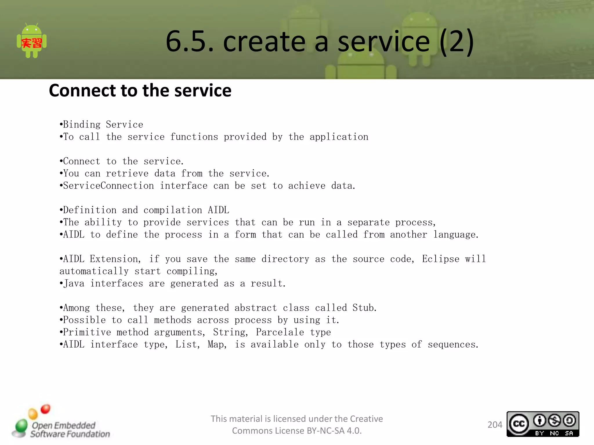 6.5. create a service (2)
Connect to the service
•Binding Service
•To call the service functions provided by the application
•Connect to the service.
•You can retrieve data from the service.
•ServiceConnection interface can be set to achieve data.
•Definition and compilation AIDL
•The ability to provide services that can be run in a separate process,
•AIDL to define the process in a form that can be called from another language.
•AIDL Extension, if you save the same directory as the source code, Eclipse will
automatically start compiling,
•Java interfaces are generated as a result.
•Among these, they are generated abstract class called Stub.
•Possible to call methods across process by using it.
•Primitive method arguments, String, Parcelale type
•AIDL interface type, List, Map, is available only to those types of sequences.

This material is licensed under the Creative
Commons License BY-NC-SA 4.0.

204

 
