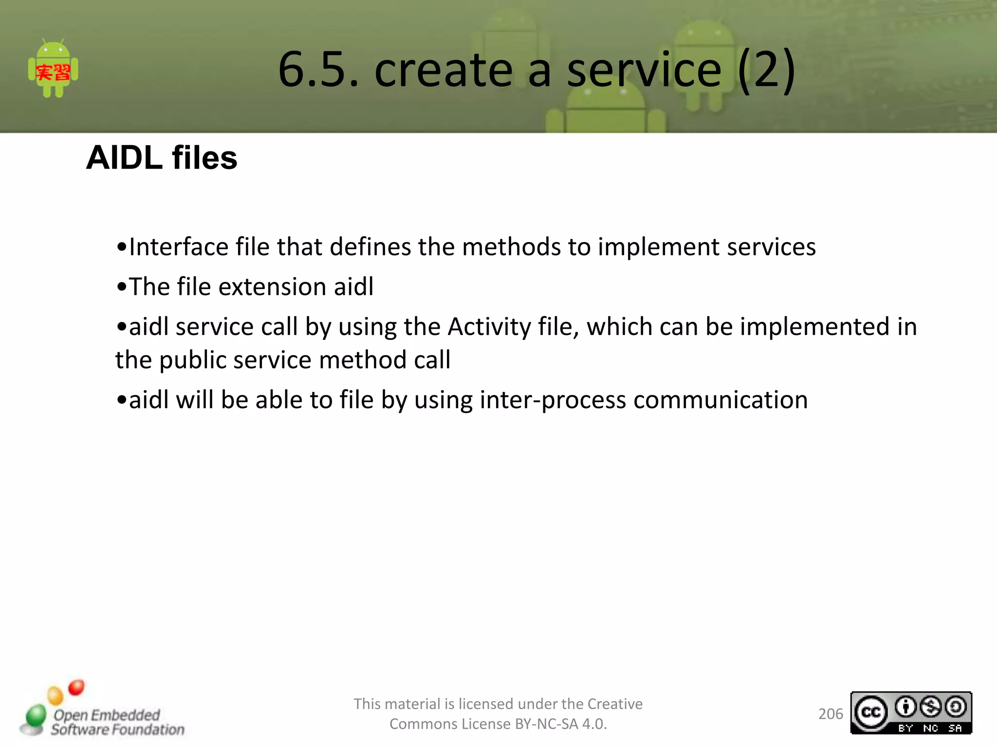 6.5. create a service (2)
AIDL files
•Interface file that defines the methods to implement services
•The file extension aidl
•aidl service call by using the Activity file, which can be implemented in
the public service method call
•aidl will be able to file by using inter-process communication

This material is licensed under the Creative
Commons License BY-NC-SA 4.0.

206

 