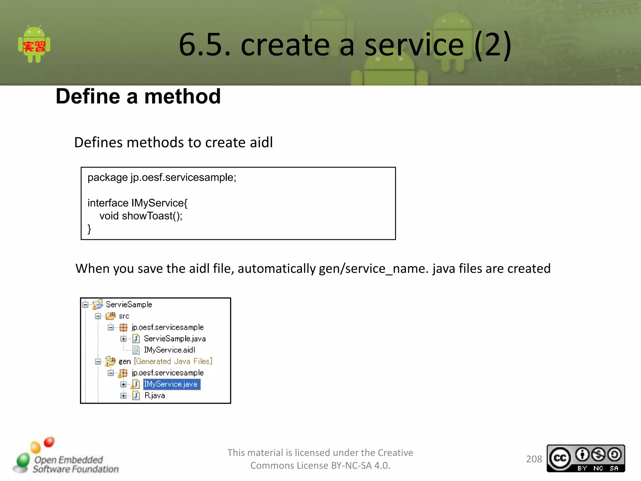 6.5. create a service (2)
Define a method
Defines methods to create aidl
package jp.oesf.servicesample;
interface IMyService{
void showToast();
}

When you save the aidl file, automatically gen/service_name. java files are created

This material is licensed under the Creative
Commons License BY-NC-SA 4.0.

208

 