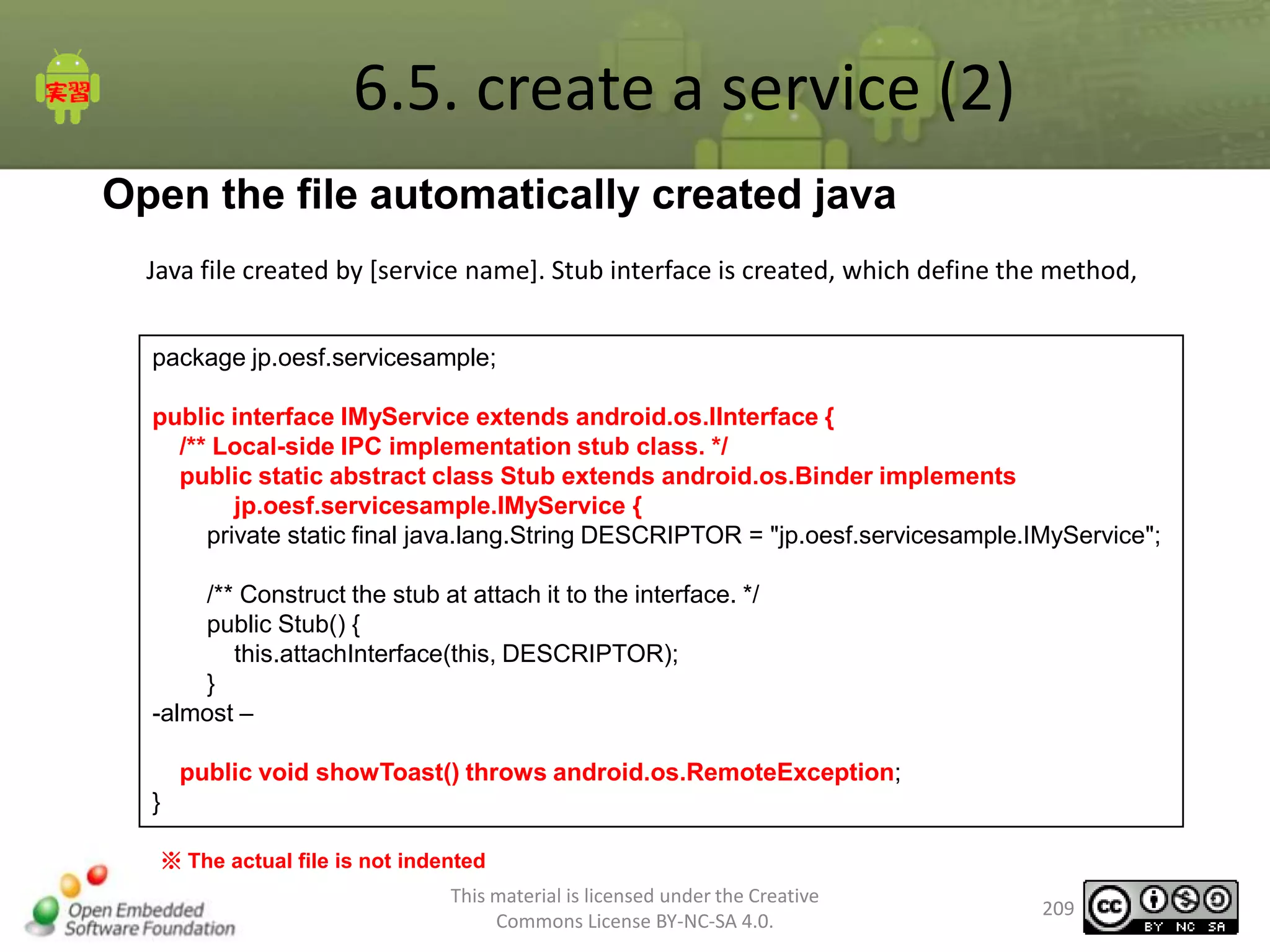 6.5. create a service (2)
Open the file automatically created java
Java file created by [service name]. Stub interface is created, which define the method,
package jp.oesf.servicesample;

public interface IMyService extends android.os.IInterface {
/** Local-side IPC implementation stub class. */
public static abstract class Stub extends android.os.Binder implements
jp.oesf.servicesample.IMyService {
private static final java.lang.String DESCRIPTOR = "jp.oesf.servicesample.IMyService";
/** Construct the stub at attach it to the interface. */
public Stub() {
this.attachInterface(this, DESCRIPTOR);
}
-almost –
public void showToast() throws android.os.RemoteException;
}
※ The actual file is not indented
This material is licensed under the Creative
Commons License BY-NC-SA 4.0.

209

 