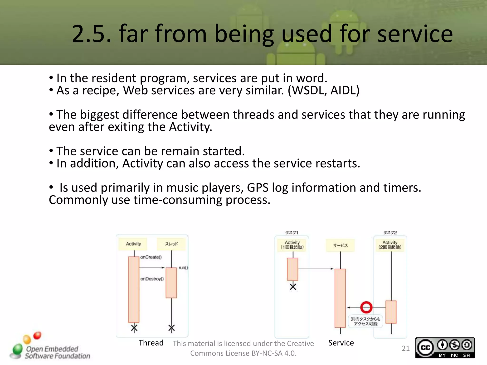 2.5. far from being used for service
• In the resident program, services are put in word.
• As a recipe, Web services are very similar. (WSDL, AIDL)
• The biggest difference between threads and services that they are running
even after exiting the Activity.
• The service can be remain started.
• In addition, Activity can also access the service restarts.
• Is used primarily in music players, GPS log information and timers.
Commonly use time-consuming process.

Thread

This material is licensed under the Creative
Commons License BY-NC-SA 4.0.

Service

21

 