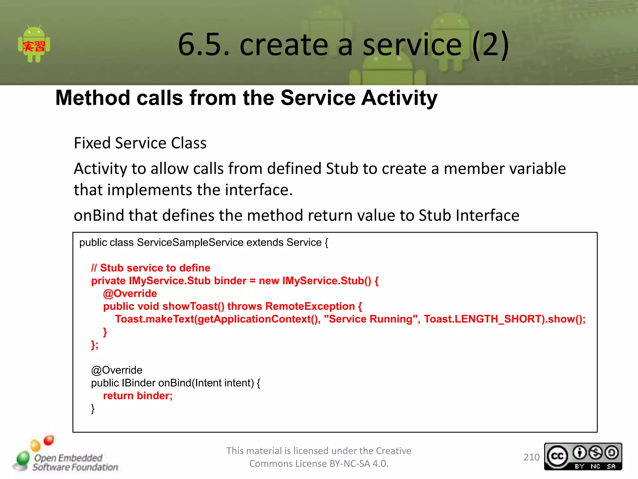 6.5. create a service (2)
Method calls from the Service Activity
Fixed Service Class
Activity to allow calls from defined Stub to create a member variable
that implements the interface.
onBind that defines the method return value to Stub Interface
public class ServiceSampleService extends Service {
// Stub service to define
private IMyService.Stub binder = new IMyService.Stub() {
@Override
public void showToast() throws RemoteException {
Toast.makeText(getApplicationContext(), "Service Running", Toast.LENGTH_SHORT).show();
}
};
@Override
public IBinder onBind(Intent intent) {
return binder;
}

This material is licensed under the Creative
Commons License BY-NC-SA 4.0.

210

 