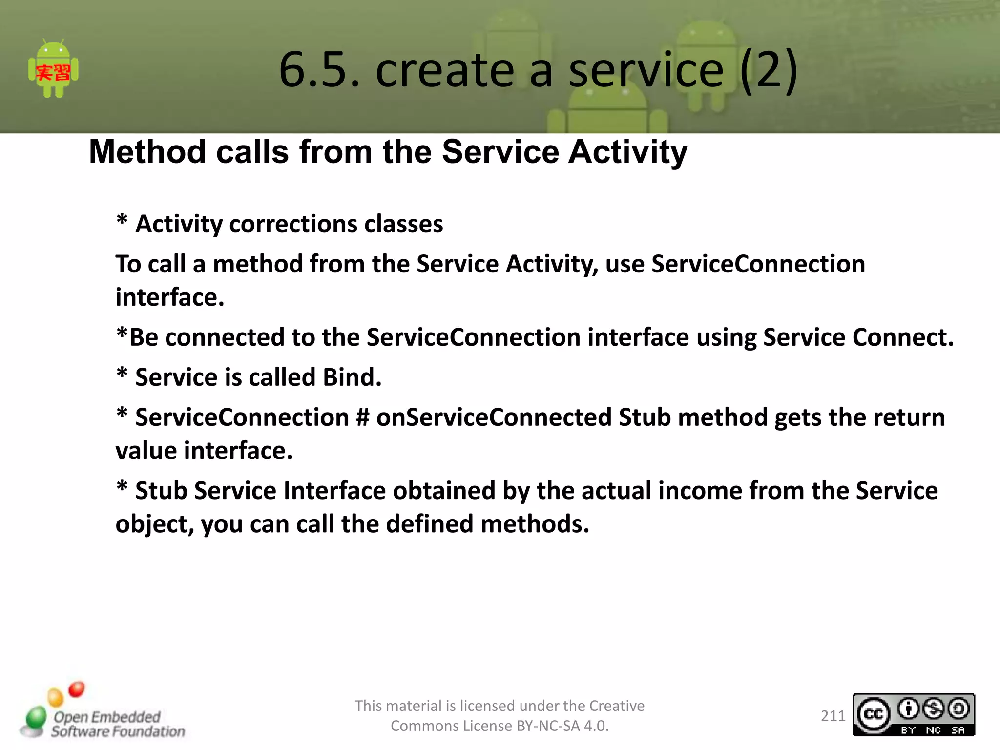 6.5. create a service (2)
Method calls from the Service Activity
* Activity corrections classes
To call a method from the Service Activity, use ServiceConnection
interface.
*Be connected to the ServiceConnection interface using Service Connect.
* Service is called Bind.
* ServiceConnection # onServiceConnected Stub method gets the return
value interface.
* Stub Service Interface obtained by the actual income from the Service
object, you can call the defined methods.

This material is licensed under the Creative
Commons License BY-NC-SA 4.0.

211

 