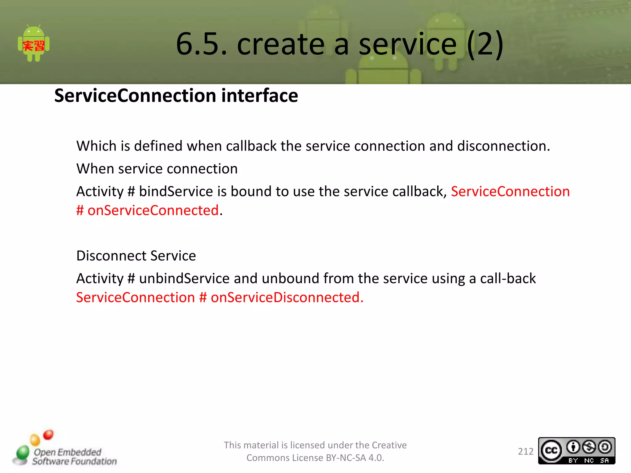6.5. create a service (2)
ServiceConnection interface
Which is defined when callback the service connection and disconnection.
When service connection
Activity # bindService is bound to use the service callback, ServiceConnection
# onServiceConnected.
Disconnect Service
Activity # unbindService and unbound from the service using a call-back
ServiceConnection # onServiceDisconnected.

This material is licensed under the Creative
Commons License BY-NC-SA 4.0.

212

 