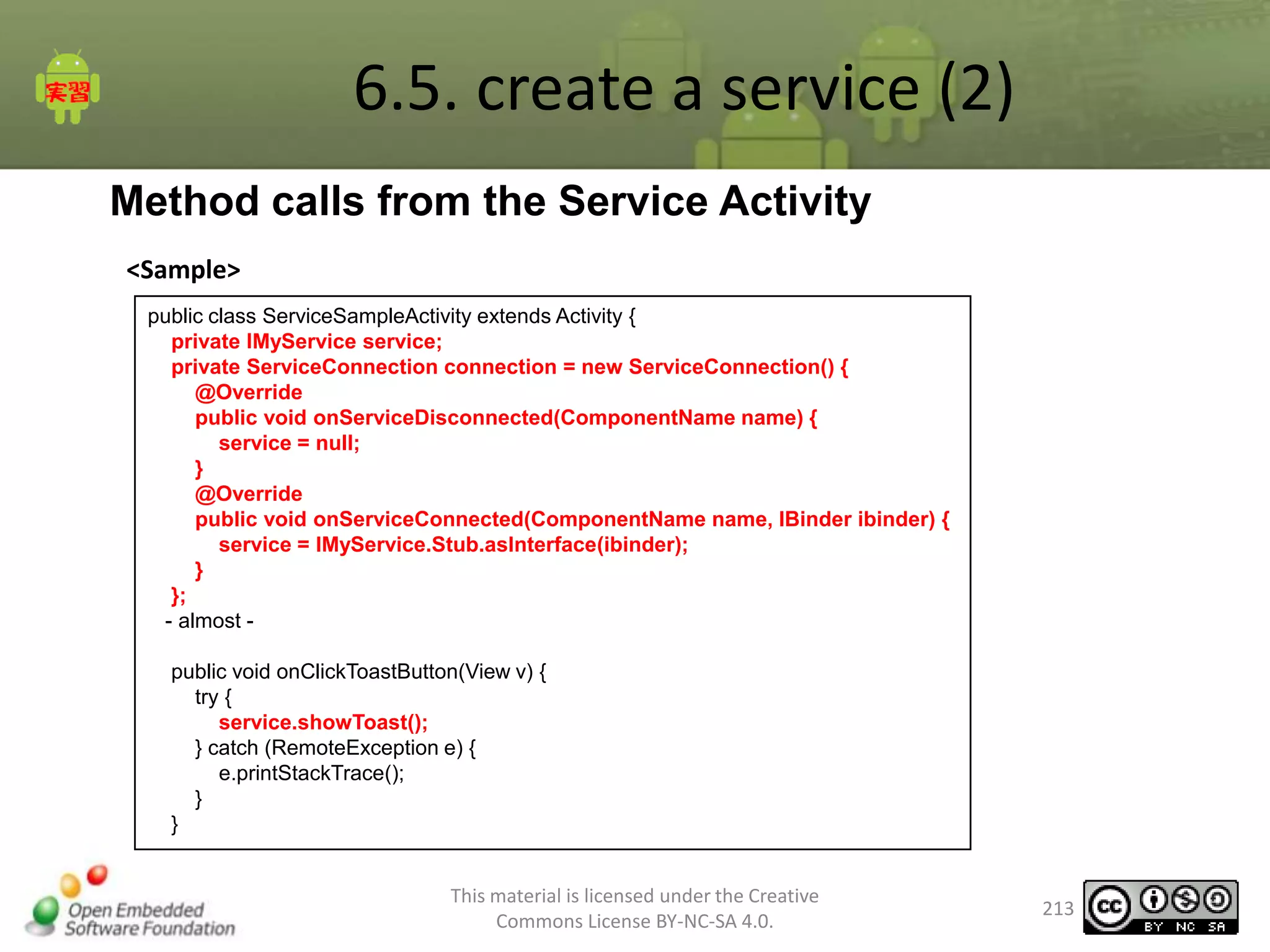 6.5. create a service (2)
Method calls from the Service Activity
<Sample>
public class ServiceSampleActivity extends Activity {
private IMyService service;
private ServiceConnection connection = new ServiceConnection() {
@Override
public void onServiceDisconnected(ComponentName name) {
service = null;
}
@Override
public void onServiceConnected(ComponentName name, IBinder ibinder) {
service = IMyService.Stub.asInterface(ibinder);
}
};
- almost public void onClickToastButton(View v) {
try {
service.showToast();
} catch (RemoteException e) {
e.printStackTrace();
}
}
This material is licensed under the Creative
Commons License BY-NC-SA 4.0.

213

 