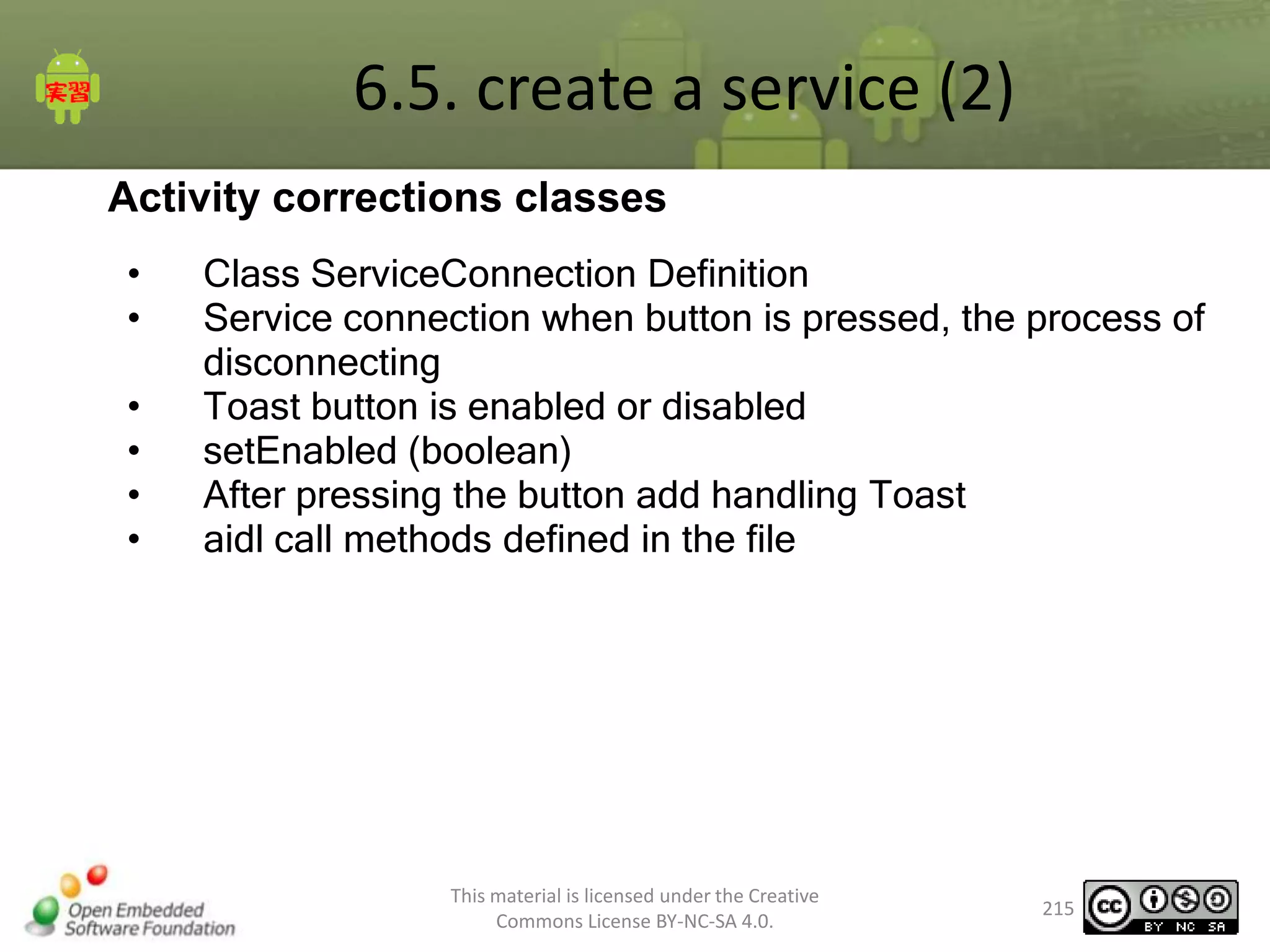 6.5. create a service (2)
Activity corrections classes
•
•
•
•
•
•

Class ServiceConnection Definition
Service connection when button is pressed, the process of
disconnecting
Toast button is enabled or disabled
setEnabled (boolean)
After pressing the button add handling Toast
aidl call methods defined in the file

This material is licensed under the Creative
Commons License BY-NC-SA 4.0.

215

 