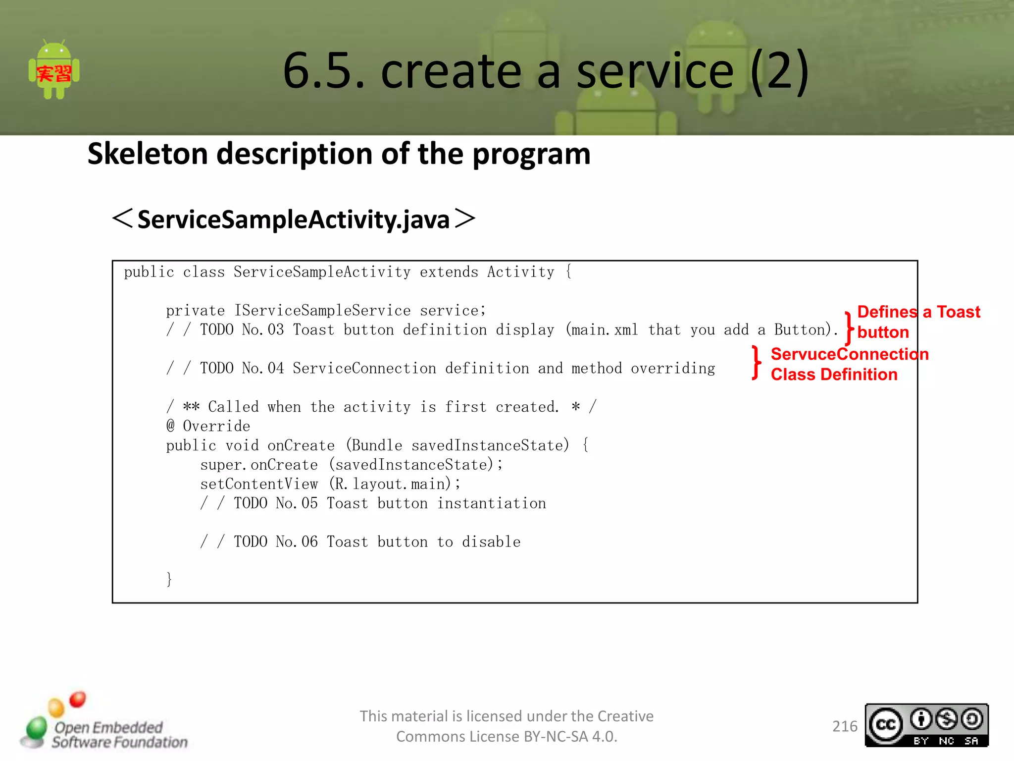 6.5. create a service (2)
Skeleton description of the program
＜ServiceSampleActivity.java＞
public class ServiceSampleActivity extends Activity {
private IServiceSampleService service;
Defines a Toast
/ / TODO No.03 Toast button definition display (main.xml that you add a Button). button
ServuceConnection
/ / TODO No.04 ServiceConnection definition and method overriding
Class Definition
/ ** Called when the activity is first created. * /
@ Override
public void onCreate (Bundle savedInstanceState) {
super.onCreate (savedInstanceState);
setContentView (R.layout.main);
/ / TODO No.05 Toast button instantiation
/ / TODO No.06 Toast button to disable
}

This material is licensed under the Creative
Commons License BY-NC-SA 4.0.

216

 
