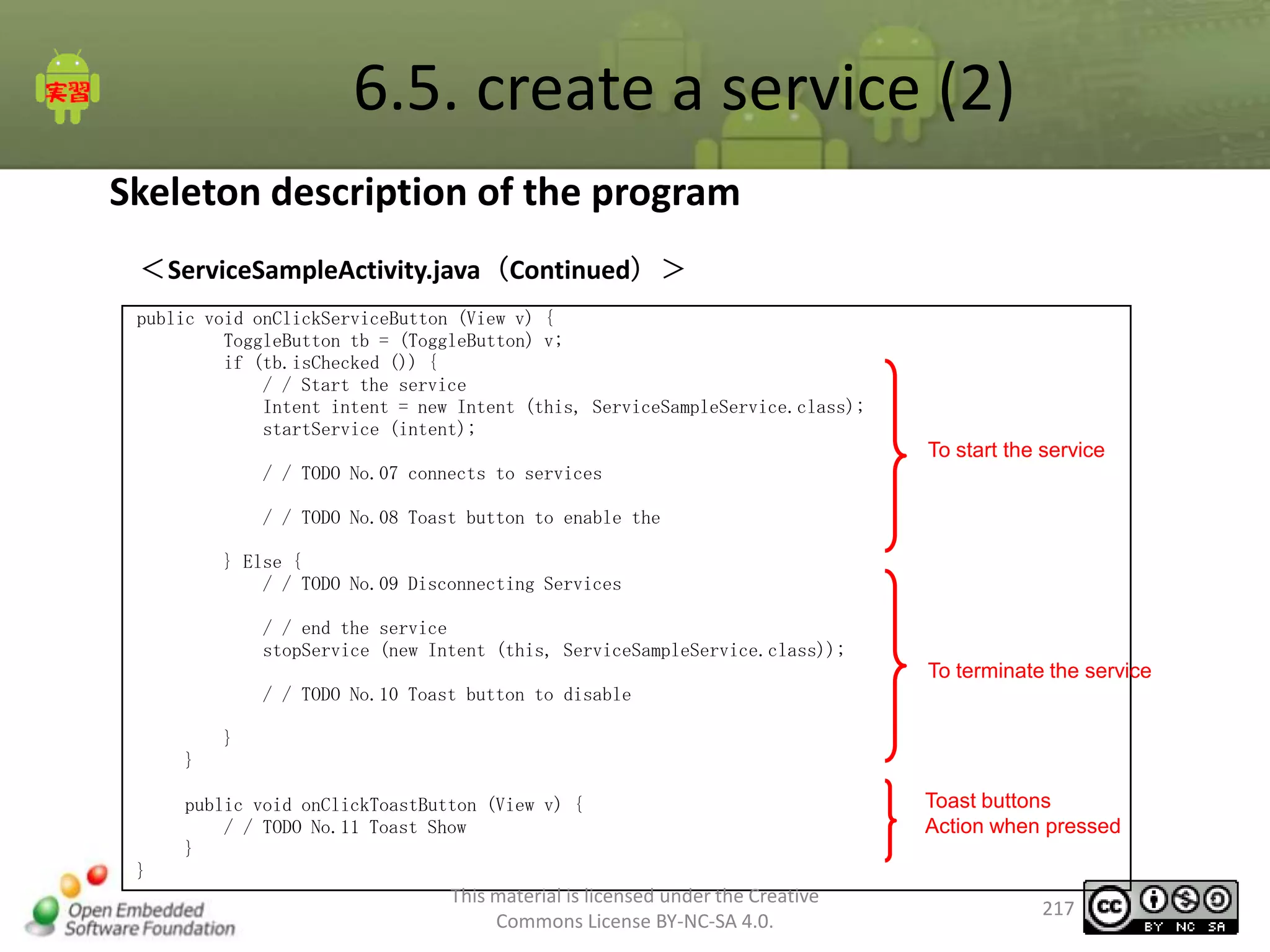 6.5. create a service (2)
Skeleton description of the program
＜ServiceSampleActivity.java（Continued）＞
public void onClickServiceButton (View v) {
ToggleButton tb = (ToggleButton) v;
if (tb.isChecked ()) {
/ / Start the service
Intent intent = new Intent (this, ServiceSampleService.class);
startService (intent);

To start the service
/ / TODO No.07 connects to services

/ / TODO No.08 Toast button to enable the
} Else {
/ / TODO No.09 Disconnecting Services
/ / end the service
stopService (new Intent (this, ServiceSampleService.class));

To terminate the service
/ / TODO No.10 Toast button to disable
}
}
public void onClickToastButton (View v) {
/ / TODO No.11 Toast Show
}

Toast buttons
Action when pressed

}

This material is licensed under the Creative
Commons License BY-NC-SA 4.0.

217

 