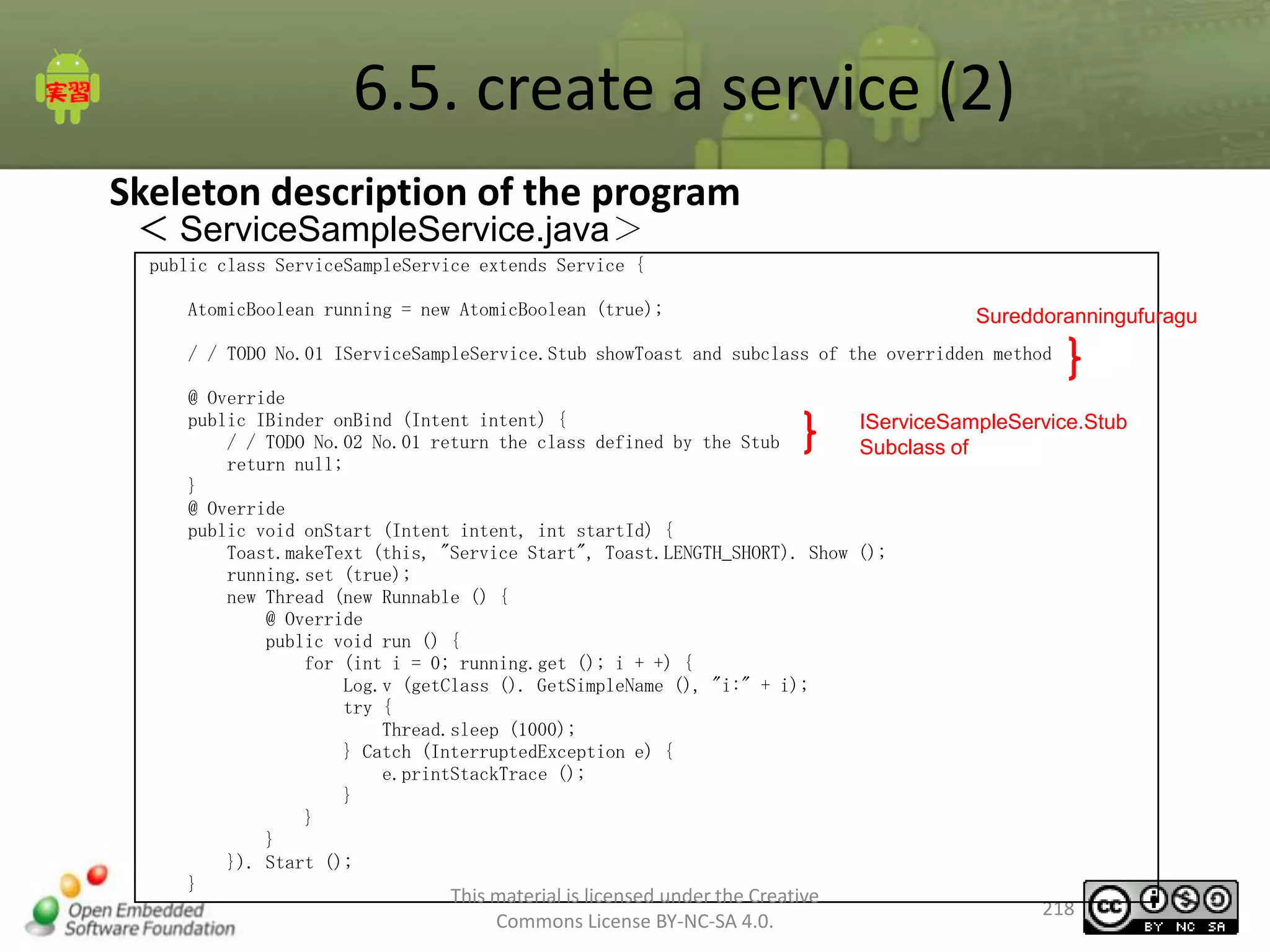 6.5. create a service (2)
Skeleton description of the program
＜ ServiceSampleService.java＞
public class ServiceSampleService extends Service {
AtomicBoolean running = new AtomicBoolean (true);

Sureddoranningufuragu

/ / TODO No.01 IServiceSampleService.Stub showToast and subclass of the overridden method
@ Override
public IBinder onBind (Intent intent) {
IServiceSampleService.Stub
/ / TODO No.02 No.01 return the class defined by the Stub
Subclass of
return null;
}
@ Override
public void onStart (Intent intent, int startId) {
Toast.makeText (this, "Service Start", Toast.LENGTH_SHORT). Show ();
running.set (true);
new Thread (new Runnable () {
@ Override
public void run () {
for (int i = 0; running.get (); i + +) {
Log.v (getClass (). GetSimpleName (), "i:" + i);
try {
Thread.sleep (1000);
} Catch (InterruptedException e) {
e.printStackTrace ();
}
}
}
}). Start ();
}

This material is licensed under the Creative
Commons License BY-NC-SA 4.0.

218

 