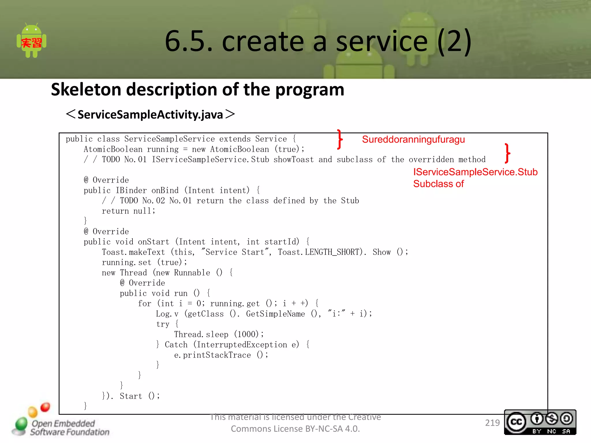 6.5. create a service (2)
Skeleton description of the program
＜ServiceSampleActivity.java＞
public class ServiceSampleService extends Service {
Sureddoranningufuragu
AtomicBoolean running = new AtomicBoolean (true);
/ / TODO No.01 IServiceSampleService.Stub showToast and subclass of the overridden method

IServiceSampleService.Stub

@ Override
Subclass of
public IBinder onBind (Intent intent) {
/ / TODO No.02 No.01 return the class defined by the Stub
return null;
}
@ Override
public void onStart (Intent intent, int startId) {
Toast.makeText (this, "Service Start", Toast.LENGTH_SHORT). Show ();
running.set (true);
new Thread (new Runnable () {
@ Override
public void run () {
for (int i = 0; running.get (); i + +) {
Log.v (getClass (). GetSimpleName (), "i:" + i);
try {
Thread.sleep (1000);
} Catch (InterruptedException e) {
e.printStackTrace ();
}
}
}
}). Start ();
}

This material is licensed under the Creative
Commons License BY-NC-SA 4.0.

219

 