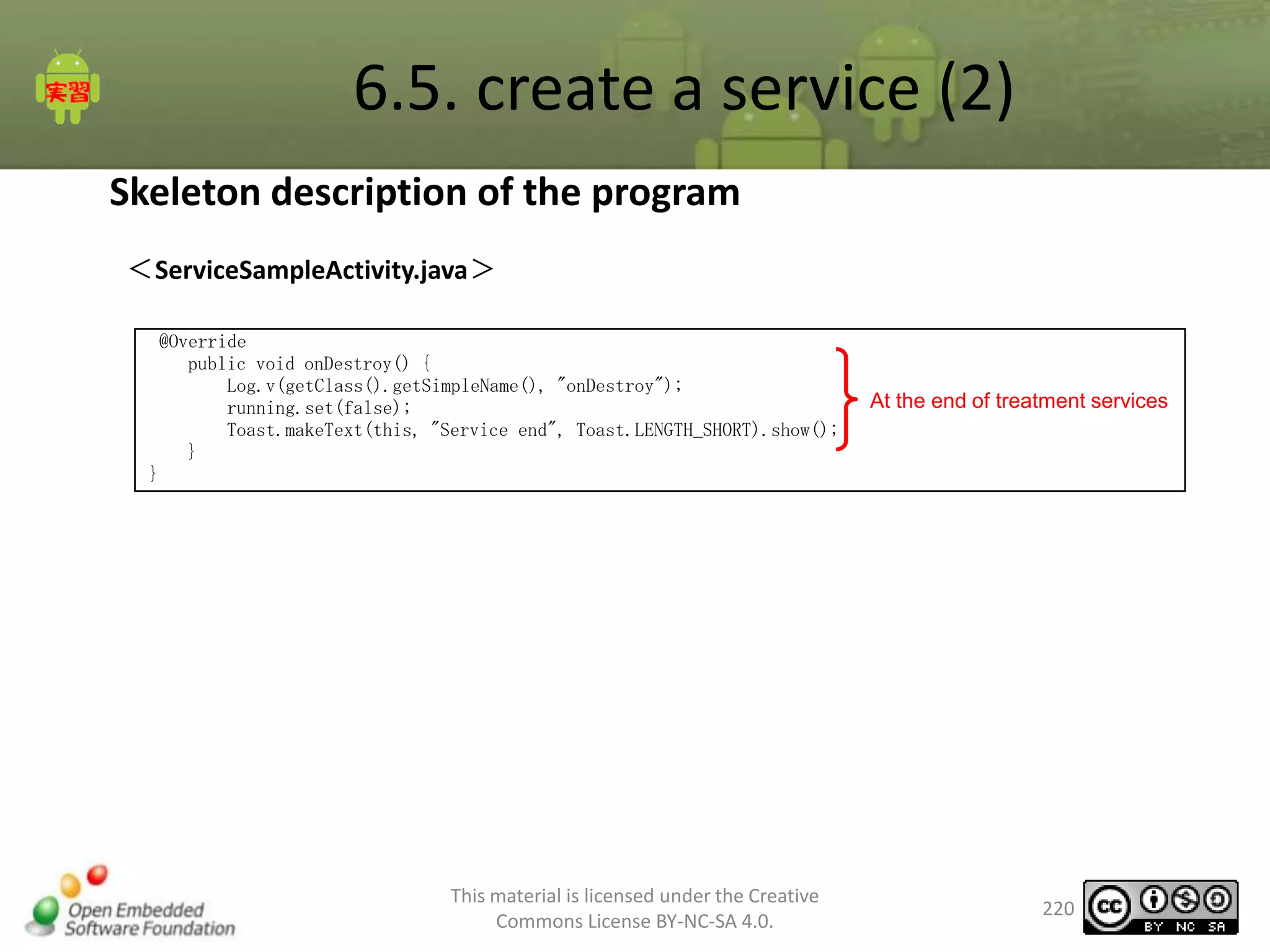 6.5. create a service (2)
Skeleton description of the program
＜ServiceSampleActivity.java＞
@Override
public void onDestroy() {
Log.v(getClass().getSimpleName(), "onDestroy");
running.set(false);
Toast.makeText(this, "Service end", Toast.LENGTH_SHORT).show();
}
}

This material is licensed under the Creative
Commons License BY-NC-SA 4.0.

At the end of treatment services

220

 