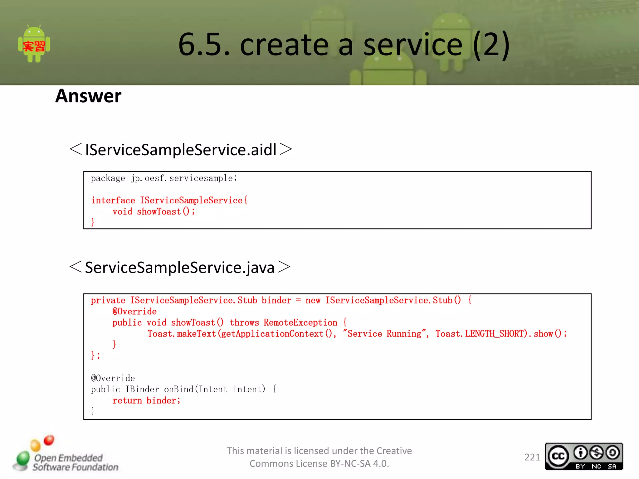 6.5. create a service (2)
Answer
＜IServiceSampleService.aidl＞
package jp.oesf.servicesample;
interface IServiceSampleService{
void showToast();
}

＜ServiceSampleService.java＞
private IServiceSampleService.Stub binder = new IServiceSampleService.Stub() {
@Override
public void showToast() throws RemoteException {
Toast.makeText(getApplicationContext(), "Service Running", Toast.LENGTH_SHORT).show();
}
};

@Override
public IBinder onBind(Intent intent) {
return binder;
}

This material is licensed under the Creative
Commons License BY-NC-SA 4.0.

221

 