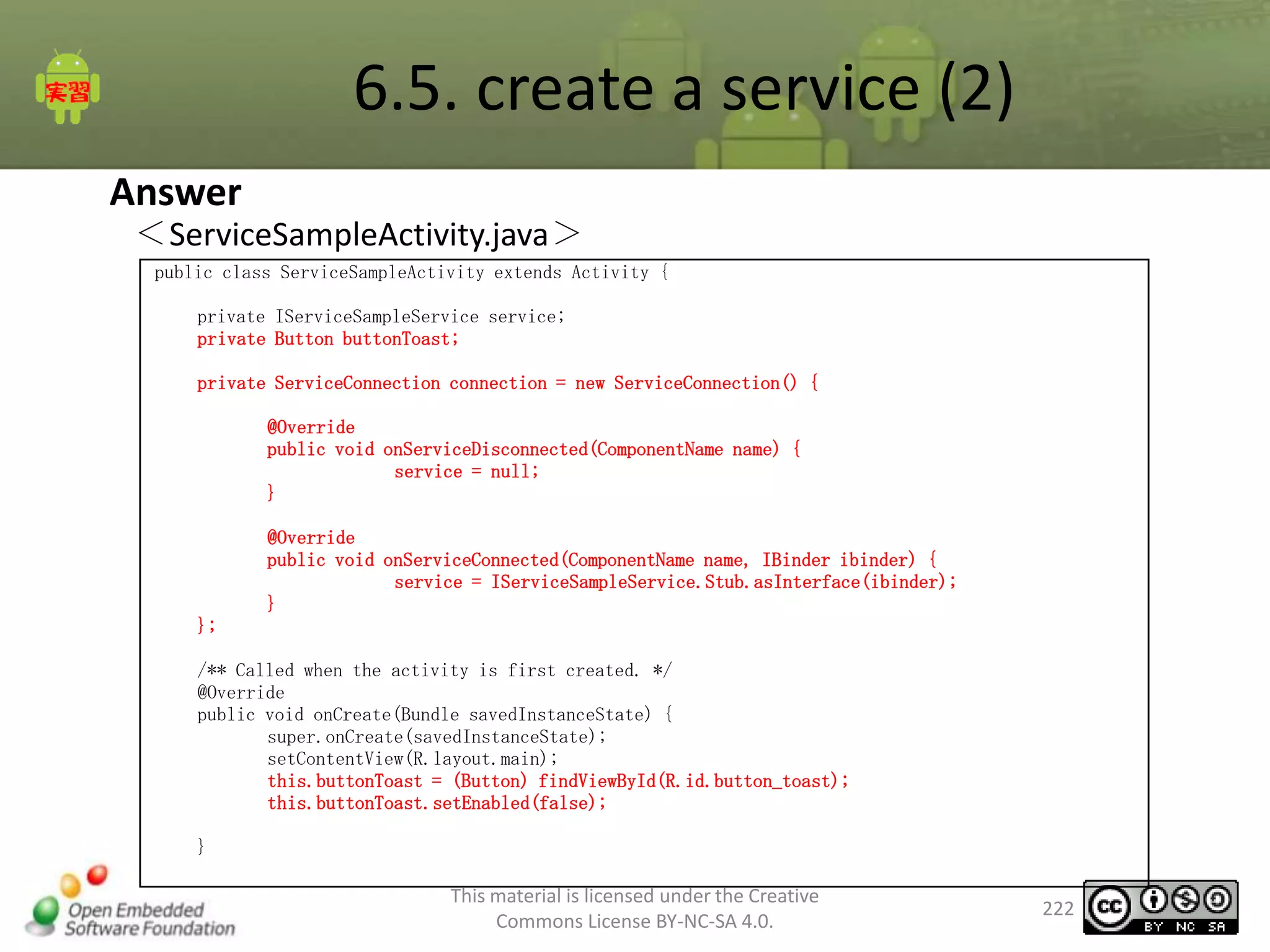 6.5. create a service (2)
Answer

＜ServiceSampleActivity.java＞
public class ServiceSampleActivity extends Activity {
private IServiceSampleService service;
private Button buttonToast;
private ServiceConnection connection = new ServiceConnection() {
@Override
public void onServiceDisconnected(ComponentName name) {
service = null;
}
@Override
public void onServiceConnected(ComponentName name, IBinder ibinder) {
service = IServiceSampleService.Stub.asInterface(ibinder);
}
};
/** Called when the activity is first created. */
@Override
public void onCreate(Bundle savedInstanceState) {
super.onCreate(savedInstanceState);
setContentView(R.layout.main);
this.buttonToast = (Button) findViewById(R.id.button_toast);
this.buttonToast.setEnabled(false);
}

This material is licensed under the Creative
Commons License BY-NC-SA 4.0.

222

 