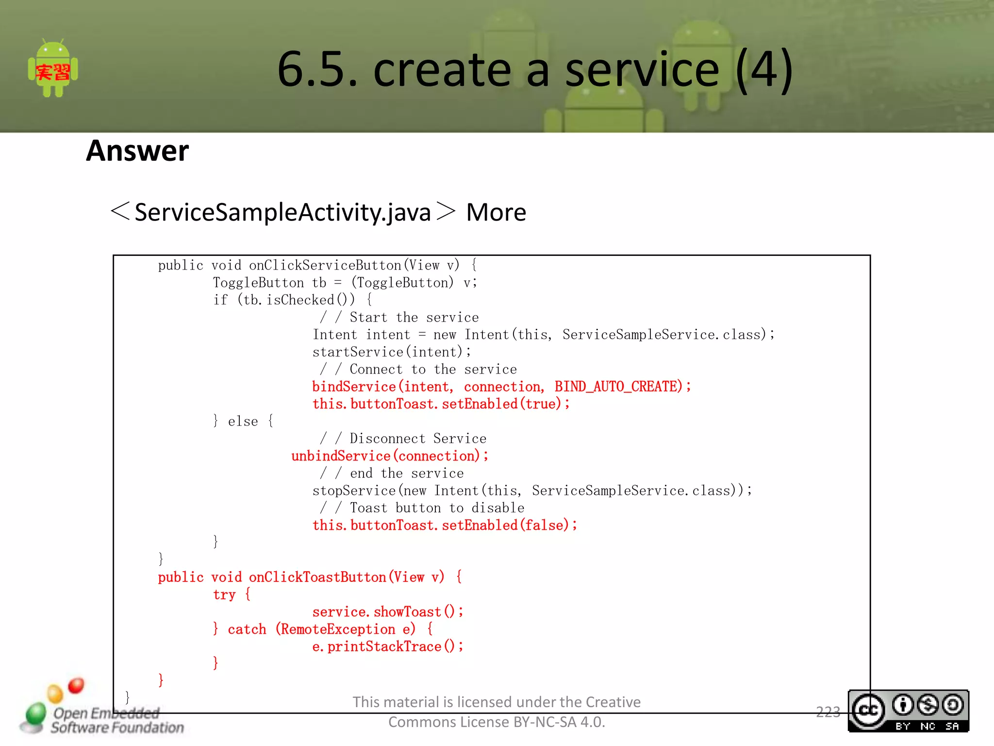 6.5. create a service (4)
Answer
＜ServiceSampleActivity.java＞ More
public void onClickServiceButton(View v) {
ToggleButton tb = (ToggleButton) v;
if (tb.isChecked()) {
/ / Start the service
Intent intent = new Intent(this, ServiceSampleService.class);
startService(intent);
/ / Connect to the service
bindService(intent, connection, BIND_AUTO_CREATE);
this.buttonToast.setEnabled(true);
} else {
/ / Disconnect Service
unbindService(connection);
/ / end the service
stopService(new Intent(this, ServiceSampleService.class));
/ / Toast button to disable
this.buttonToast.setEnabled(false);
}
}
public void onClickToastButton(View v) {
try {
service.showToast();
} catch (RemoteException e) {
e.printStackTrace();
}
}
}

This material is licensed under the Creative
Commons License BY-NC-SA 4.0.

223

 