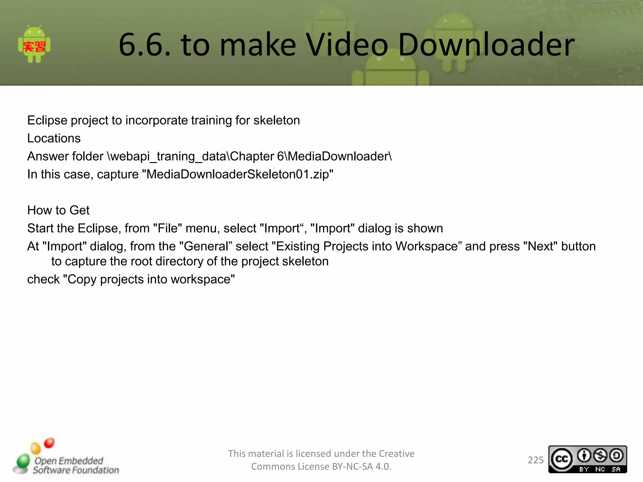 6.6. to make Video Downloader
Eclipse project to incorporate training for skeleton
Locations
Answer folder webapi_traning_dataChapter 6MediaDownloader
In this case, capture "MediaDownloaderSkeleton01.zip"

How to Get
Start the Eclipse, from "File" menu, select "Import“, "Import" dialog is shown
At "Import" dialog, from the "General” select "Existing Projects into Workspace” and press "Next" button
to capture the root directory of the project skeleton
check "Copy projects into workspace"

This material is licensed under the Creative
Commons License BY-NC-SA 4.0.

225

 