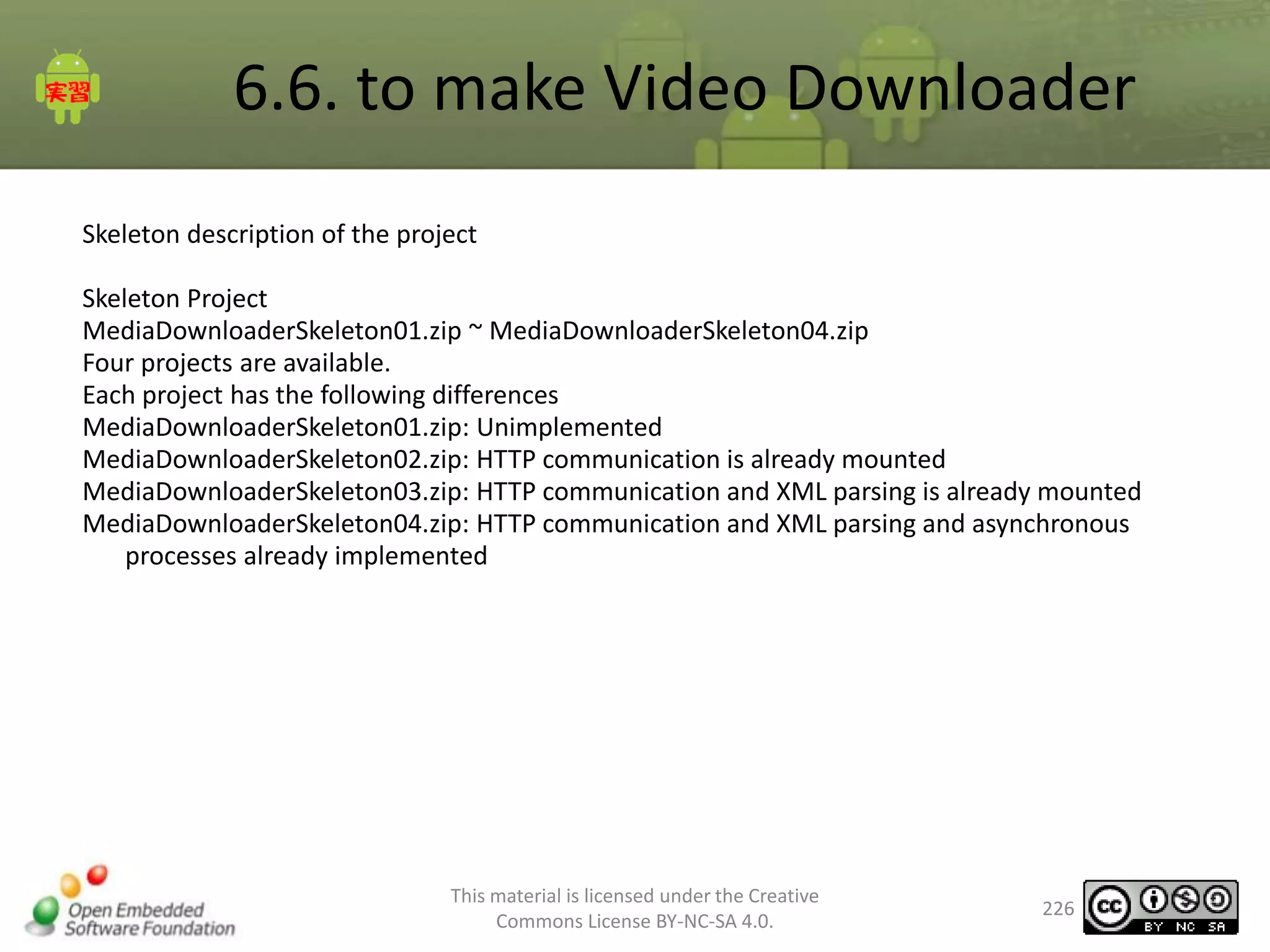 6.6. to make Video Downloader
Skeleton description of the project
Skeleton Project
MediaDownloaderSkeleton01.zip ~ MediaDownloaderSkeleton04.zip
Four projects are available.
Each project has the following differences
MediaDownloaderSkeleton01.zip: Unimplemented
MediaDownloaderSkeleton02.zip: HTTP communication is already mounted
MediaDownloaderSkeleton03.zip: HTTP communication and XML parsing is already mounted
MediaDownloaderSkeleton04.zip: HTTP communication and XML parsing and asynchronous
processes already implemented

This material is licensed under the Creative
Commons License BY-NC-SA 4.0.

226

 