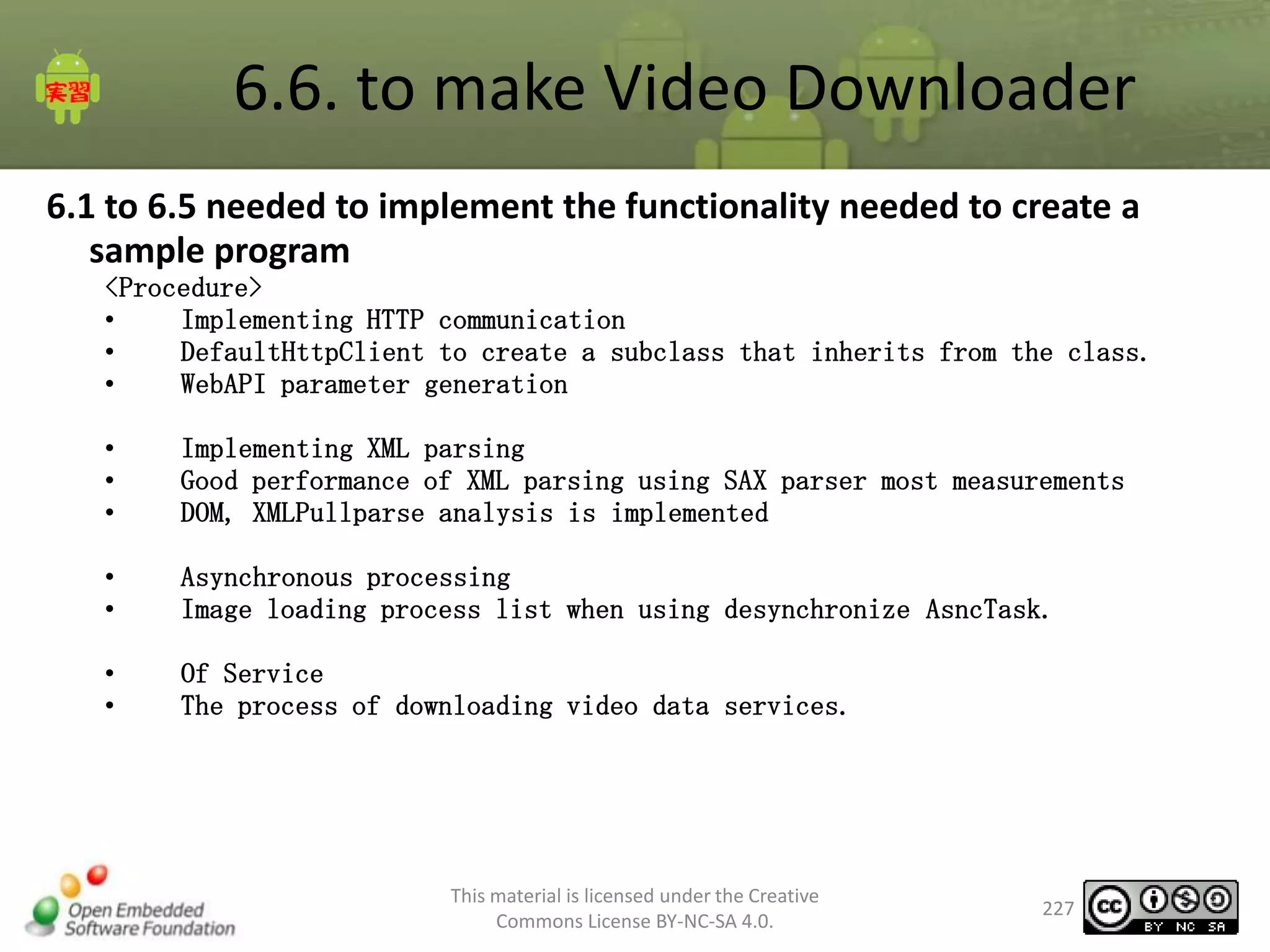 6.6. to make Video Downloader
6.1 to 6.5 needed to implement the functionality needed to create a
sample program
<Procedure>
•
Implementing HTTP communication
•
DefaultHttpClient to create a subclass that inherits from the class.
•
WebAPI parameter generation
•
•
•

Implementing XML parsing
Good performance of XML parsing using SAX parser most measurements
DOM, XMLPullparse analysis is implemented

•
•

Asynchronous processing
Image loading process list when using desynchronize AsncTask.

•
•

Of Service
The process of downloading video data services.

This material is licensed under the Creative
Commons License BY-NC-SA 4.0.

227

 