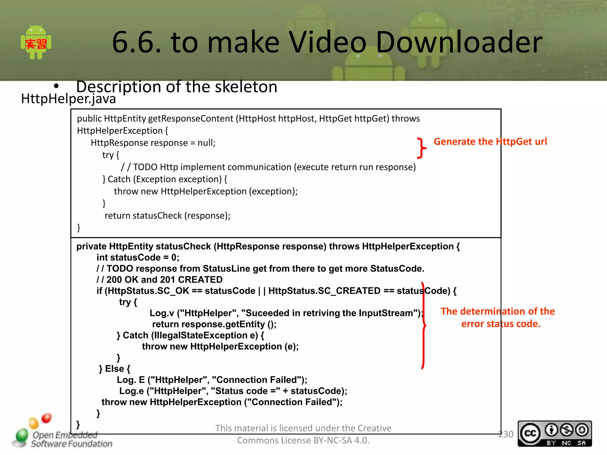 6.6. to make Video Downloader
• Description of the skeleton

HttpHelper.java

public HttpEntity getResponseContent (HttpHost httpHost, HttpGet httpGet) throws
HttpHelperException {
HttpResponse response = null;
try {
/ / TODO Http implement communication (execute return run response)
} Catch (Exception exception) {
throw new HttpHelperException (exception);
}
return statusCheck (response);
}

Generate the HttpGet url

private HttpEntity statusCheck (HttpResponse response) throws HttpHelperException {
int statusCode = 0;
/ / TODO response from StatusLine get from there to get more StatusCode.
/ / 200 OK and 201 CREATED
if (HttpStatus.SC_OK == statusCode | | HttpStatus.SC_CREATED == statusCode) {
try {
The determination of the
Log.v ("HttpHelper", "Suceeded in retriving the InputStream");
error status code.
return response.getEntity ();
} Catch (IllegalStateException e) {
throw new HttpHelperException (e);
}
} Else {
Log. E ("HttpHelper", "Connection Failed");
Log.e ("HttpHelper", "Status code =" + statusCode);
throw new HttpHelperException ("Connection Failed");
}
}
This material is licensed under the Creative

Commons License BY-NC-SA 4.0.

230

 