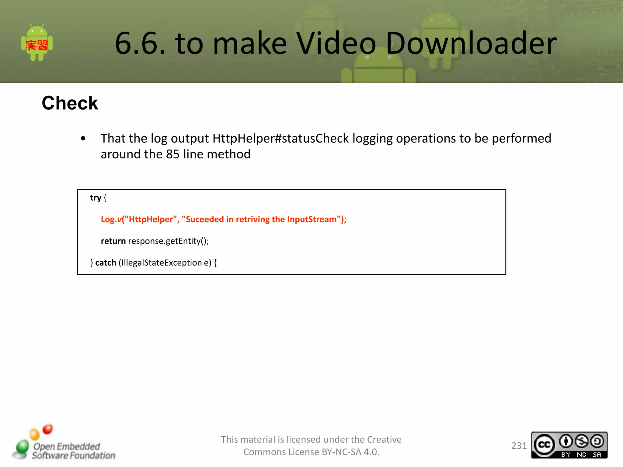 6.6. to make Video Downloader
Check
•

That the log output HttpHelper#statusCheck logging operations to be performed
around the 85 line method
try {
Log.v("HttpHelper", "Suceeded in retriving the InputStream");
return response.getEntity();
} catch (IllegalStateException e) {

This material is licensed under the Creative
Commons License BY-NC-SA 4.0.

231

 