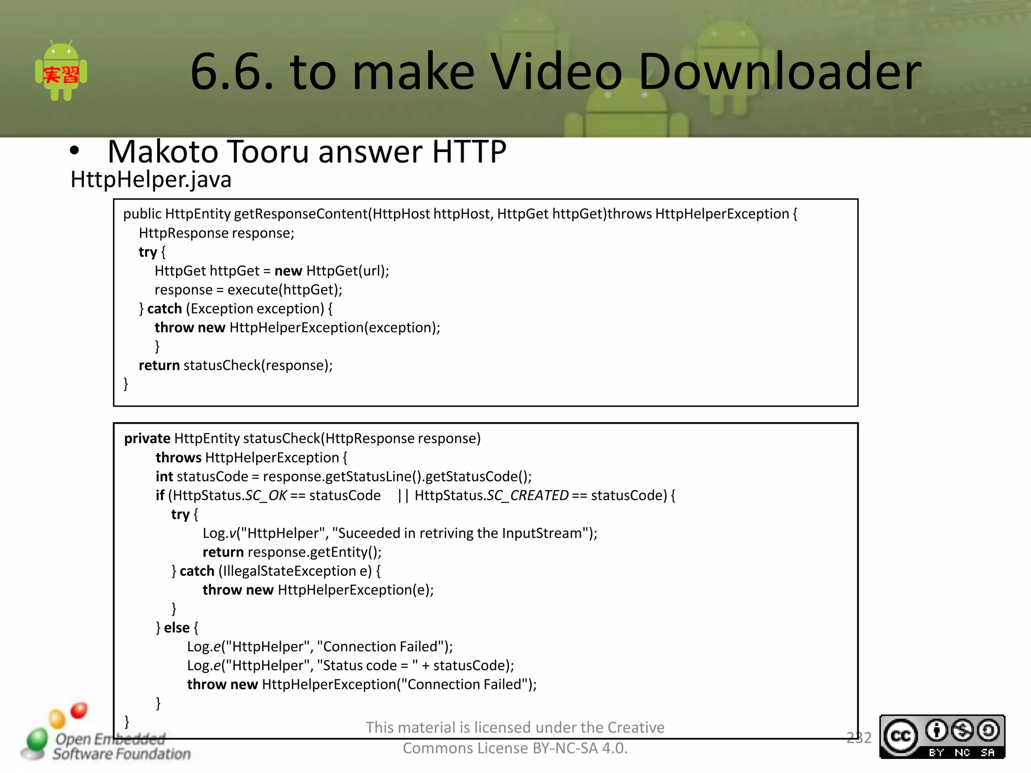 6.6. to make Video Downloader
• Makoto Tooru answer HTTP
HttpHelper.java

public HttpEntity getResponseContent(HttpHost httpHost, HttpGet httpGet)throws HttpHelperException {
HttpResponse response;
try {
HttpGet httpGet = new HttpGet(url);
response = execute(httpGet);
} catch (Exception exception) {
throw new HttpHelperException(exception);
}
return statusCheck(response);
}
private HttpEntity statusCheck(HttpResponse response)
throws HttpHelperException {
int statusCode = response.getStatusLine().getStatusCode();
if (HttpStatus.SC_OK == statusCode || HttpStatus.SC_CREATED == statusCode) {
try {
Log.v("HttpHelper", "Suceeded in retriving the InputStream");
return response.getEntity();
} catch (IllegalStateException e) {
throw new HttpHelperException(e);
}
} else {
Log.e("HttpHelper", "Connection Failed");
Log.e("HttpHelper", "Status code = " + statusCode);
throw new HttpHelperException("Connection Failed");
}
}
This material is licensed under the Creative

Commons License BY-NC-SA 4.0.

232

 
