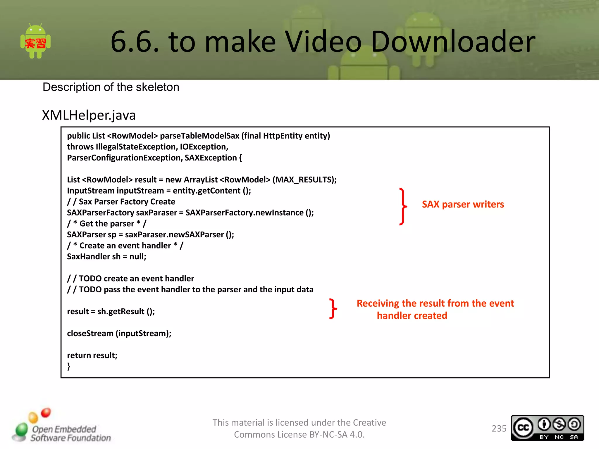 6.6. to make Video Downloader
Description of the skeleton

XMLHelper.java
public List <RowModel> parseTableModelSax (final HttpEntity entity)
throws IllegalStateException, IOException,
ParserConfigurationException, SAXException {
List <RowModel> result = new ArrayList <RowModel> (MAX_RESULTS);
InputStream inputStream = entity.getContent ();
/ / Sax Parser Factory Create
SAXParserFactory saxParaser = SAXParserFactory.newInstance ();
/ * Get the parser * /
SAXParser sp = saxParaser.newSAXParser ();
/ * Create an event handler * /
SaxHandler sh = null;

SAX parser writers

/ / TODO create an event handler
/ / TODO pass the event handler to the parser and the input data
result = sh.getResult ();

Receiving the result from the event
handler created

closeStream (inputStream);
return result;
}

This material is licensed under the Creative
Commons License BY-NC-SA 4.0.

235

 