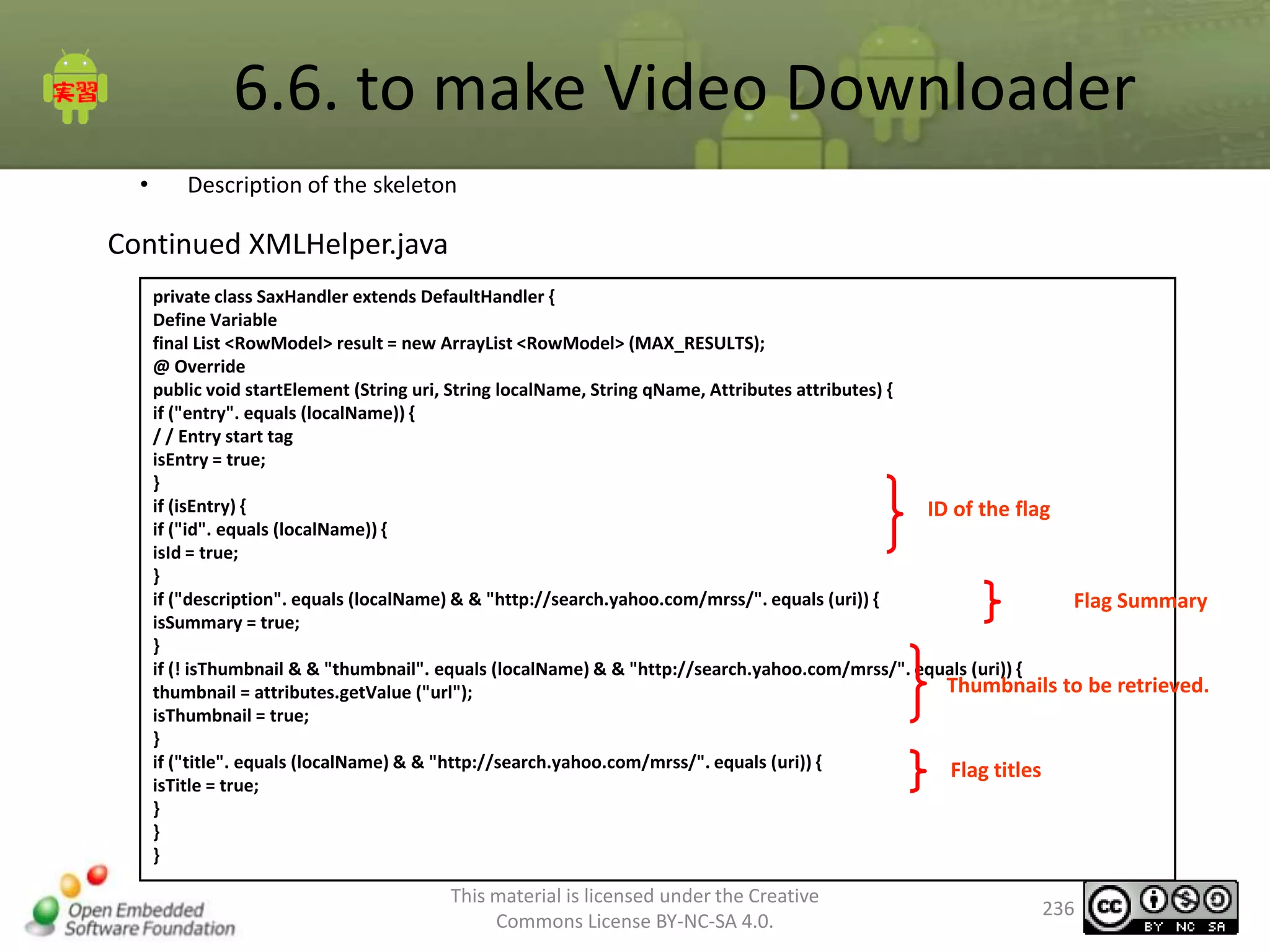6.6. to make Video Downloader
•

Description of the skeleton

Continued XMLHelper.java
private class SaxHandler extends DefaultHandler {
Define Variable
final List <RowModel> result = new ArrayList <RowModel> (MAX_RESULTS);
@ Override
public void startElement (String uri, String localName, String qName, Attributes attributes) {
if ("entry". equals (localName)) {
/ / Entry start tag
isEntry = true;
}
if (isEntry) {
ID of the flag
if ("id". equals (localName)) {
isId = true;
}
if ("description". equals (localName) & & "http://search.yahoo.com/mrss/". equals (uri)) {
Flag Summary
isSummary = true;
}
if (! isThumbnail & & "thumbnail". equals (localName) & & "http://search.yahoo.com/mrss/". equals (uri)) {
Thumbnails to be retrieved.
thumbnail = attributes.getValue ("url");
isThumbnail = true;
}
if ("title". equals (localName) & & "http://search.yahoo.com/mrss/". equals (uri)) {
Flag titles
isTitle = true;
}
}
}

This material is licensed under the Creative
Commons License BY-NC-SA 4.0.

236

 